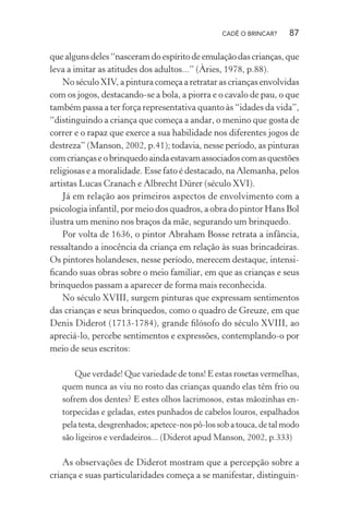 CADÊ O BRINCAR?

87

que alguns deles “nasceram do espírito de emulação das crianças, que
leva a imitar as atitudes dos adultos...” (Àries, 1978, p.88).
No século XIV, a pintura começa a retratar as crianças envolvidas
com os jogos, destacando-se a bola, a piorra e o cavalo de pau, o que
também passa a ter força representativa quanto às “idades da vida”,
“distinguindo a criança que começa a andar, o menino que gosta de
correr e o rapaz que exerce a sua habilidade nos diferentes jogos de
destreza” (Manson, 2002, p.41); todavia, nesse período, as pinturas
com crianças e o brinquedo ainda estavam associados com as questões
religiosas e a moralidade. Esse fato é destacado, na Alemanha, pelos
artistas Lucas Cranach e Albrecht Dürer (século XVI).
Já em relação aos primeiros aspectos de envolvimento com a
psicologia infantil, por meio dos quadros, a obra do pintor Hans Bol
ilustra um menino nos braços da mãe, segurando um brinquedo.
Por volta de 1636, o pintor Abraham Bosse retrata a infância,
ressaltando a inocência da criança em relação às suas brincadeiras.
Os pintores holandeses, nesse período, merecem destaque, intensiﬁcando suas obras sobre o meio familiar, em que as crianças e seus
brinquedos passam a aparecer de forma mais reconhecida.
No século XVIII, surgem pinturas que expressam sentimentos
das crianças e seus brinquedos, como o quadro de Greuze, em que
Denis Diderot (1713-1784), grande ﬁlósofo do século XVIII, ao
apreciá-lo, percebe sentimentos e expressões, contemplando-o por
meio de seus escritos:
Que verdade! Que variedade de tons! E estas rosetas vermelhas,
quem nunca as viu no rosto das crianças quando elas têm frio ou
sofrem dos dentes? E estes olhos lacrimosos, estas mãozinhas entorpecidas e geladas, estes punhados de cabelos louros, espalhados
pela testa, desgrenhados; apetece-nos pô-los sob a touca, de tal modo
são ligeiros e verdadeiros... (Diderot apud Manson, 2002, p.333)

As observações de Diderot mostram que a percepção sobre a
criança e suas particularidades começa a se manifestar, distinguin-

 