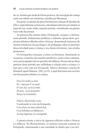 88

FLÁVIA CRISTINA OLIVEIRA MURBACH DE BARROS

do-se, mesmo que ainda de forma grotesca, da concepção da criança
como um adulto em miniatura, trazidas por Rousseau
Em geral, os artistas da época focalizavam crianças de famílias da
elite e, especialmente os franceses, não tinham interesse em retratar os
jogos de rua, sendo então, naquele período, considerado um gênero
mais rude da pintura.
As pinturas dos artistas sobre o brinquedo, os jogos e o brincar,
nesse período, misturavam metáforas e realismo; apesar disso, propiciam inﬁnitas reﬂexões sobre o brincar, despertando interesses de
muitos estudiosos da psicologia e da pedagogia sobre as questões
dessa atividade para a criança e seu desenvolvimento, nos séculos
posteriores.
Os brinquedos começam a entrar na literatura, destacando-se
na poesia, a maioria com sentido metafórico, assim como a pintura,
sem a preocupação com as questões da infância. Poucas são as obras
poéticas desse período que sublinham a relação entre a criança e o
laço que a une com seu brinquedo. Merece destaque a poesia de
Ronsard (apud Manson, 2002, p.64), a qual direciona seus escritos
aos brinquedos infantis e à criança:
Puis el’te baille sa tette,
Et t’ apaisant d’ un jouët,
D’ une clef, ou d’un roüet,
De poix, ou de piroüettes,
Essuye tes larmelettes.
Depois, oferecendo o seio,
E acalmando-te com um brinquedo,
Uma chave ou uma roda de ﬁar,
Com bolinhas ou balharicos,
As tuas lágrimas vai enxugando.

A poesia retrata o início de algumas reﬂexões sobre o brincar
e a infância. No Renascimento, os artistas começam a pensar no
brinquedo, relacionando a sua variedade às idades que a era atri-

 