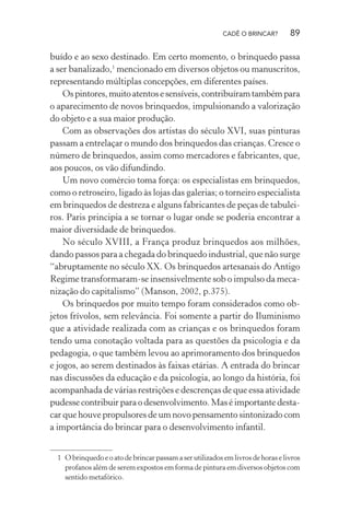 CADÊ O BRINCAR?

89

buído e ao sexo destinado. Em certo momento, o brinquedo passa
a ser banalizado,1 mencionado em diversos objetos ou manuscritos,
representando múltiplas concepções, em diferentes países.
Os pintores, muito atentos e sensíveis, contribuíram também para
o aparecimento de novos brinquedos, impulsionando a valorização
do objeto e a sua maior produção.
Com as observações dos artistas do século XVI, suas pinturas
passam a entrelaçar o mundo dos brinquedos das crianças. Cresce o
número de brinquedos, assim como mercadores e fabricantes, que,
aos poucos, os vão difundindo.
Um novo comércio toma força: os especialistas em brinquedos,
como o retroseiro, ligado às lojas das galerias; o torneiro especialista
em brinquedos de destreza e alguns fabricantes de peças de tabuleiros. Paris principia a se tornar o lugar onde se poderia encontrar a
maior diversidade de brinquedos.
No século XVIII, a França produz brinquedos aos milhões,
dando passos para a chegada do brinquedo industrial, que não surge
“abruptamente no século XX. Os brinquedos artesanais do Antigo
Regime transformaram-se insensivelmente sob o impulso da mecanização do capitalismo” (Manson, 2002, p.375).
Os brinquedos por muito tempo foram considerados como objetos frívolos, sem relevância. Foi somente a partir do Iluminismo
que a atividade realizada com as crianças e os brinquedos foram
tendo uma conotação voltada para as questões da psicologia e da
pedagogia, o que também levou ao aprimoramento dos brinquedos
e jogos, ao serem destinados às faixas etárias. A entrada do brincar
nas discussões da educação e da psicologia, ao longo da história, foi
acompanhada de várias restrições e descrenças de que essa atividade
pudesse contribuir para o desenvolvimento. Mas é importante destacar que houve propulsores de um novo pensamento sintonizado com
a importância do brincar para o desenvolvimento infantil.
1 O brinquedo e o ato de brincar passam a ser utilizados em livros de horas e livros
profanos além de serem expostos em forma de pintura em diversos objetos com
sentido metafórico.

 