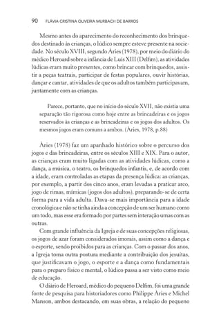 90

FLÁVIA CRISTINA OLIVEIRA MURBACH DE BARROS

Mesmo antes do aparecimento do reconhecimento dos brinquedos destinado às crianças, o lúdico sempre esteve presente na sociedade. No século XVIII, segundo Àries (1978), por meio do diário do
médico Heroard sobre a infância de Luís XIII (Delﬁm), as atividades
lúdicas eram muito presentes, como brincar com brinquedos, assistir a peças teatrais, participar de festas populares, ouvir histórias,
dançar e cantar, atividades de que os adultos também participavam,
juntamente com as crianças.
Parece, portanto, que no início do século XVII, não existia uma
separação tão rigorosa como hoje entre as brincadeiras e os jogos
reservados às crianças e as brincadeiras e os jogos dos adultos. Os
mesmos jogos eram comuns a ambos. (Àries, 1978, p.88)

Àries (1978) faz um apanhado histórico sobre o percurso dos
jogos e das brincadeiras, entre os séculos XIII e XIX. Para o autor,
as crianças eram muito ligadas com as atividades lúdicas, como a
dança, a música, o teatro, os brinquedos infantis, e, de acordo com
a idade, eram controladas as etapas da presença lúdica: as crianças,
por exemplo, a partir dos cinco anos, eram levadas a praticar arco,
jogo de rimas, mímicas (jogos dos adultos), preparando-se de certa
forma para a vida adulta. Dava-se mais importância para a idade
cronológica e não se tinha ainda a concepção de um ser humano como
um todo, mas esse era formado por partes sem interação umas com as
outras.
Com grande inﬂuência da Igreja e de suas concepções religiosas,
os jogos de azar foram considerados imorais, assim como a dança e
o esporte, sendo proibidos para as crianças. Com o passar dos anos,
a Igreja toma outra postura mediante a contribuição dos jesuítas,
que justiﬁcavam o jogo, o esporte e a dança como fundamentais
para o preparo físico e mental, o lúdico passa a ser visto como meio
de educação.
O diário de Heroard, médico do pequeno Delﬁm, foi uma grande
fonte de pesquisa para historiadores como Philippe Àries e Michel
Manson, ambos destacando, em suas obras, a relação do pequeno

 