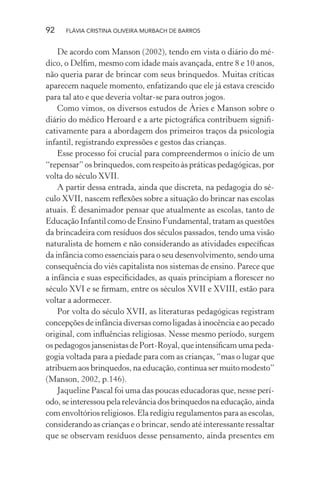 92

FLÁVIA CRISTINA OLIVEIRA MURBACH DE BARROS

De acordo com Manson (2002), tendo em vista o diário do médico, o Delﬁm, mesmo com idade mais avançada, entre 8 e 10 anos,
não queria parar de brincar com seus brinquedos. Muitas críticas
aparecem naquele momento, enfatizando que ele já estava crescido
para tal ato e que deveria voltar-se para outros jogos.
Como vimos, os diversos estudos de Àries e Manson sobre o
diário do médico Heroard e a arte pictográﬁca contribuem signiﬁcativamente para a abordagem dos primeiros traços da psicologia
infantil, registrando expressões e gestos das crianças.
Esse processo foi crucial para compreendermos o início de um
“repensar” os brinquedos, com respeito às práticas pedagógicas, por
volta do século XVII.
A partir dessa entrada, ainda que discreta, na pedagogia do século XVII, nascem reﬂexões sobre a situação do brincar nas escolas
atuais. É desanimador pensar que atualmente as escolas, tanto de
Educação Infantil como de Ensino Fundamental, tratam as questões
da brincadeira com resíduos dos séculos passados, tendo uma visão
naturalista de homem e não considerando as atividades especíﬁcas
da infância como essenciais para o seu desenvolvimento, sendo uma
consequência do viés capitalista nos sistemas de ensino. Parece que
a infância e suas especiﬁcidades, as quais principiam a ﬂorescer no
século XVI e se ﬁrmam, entre os séculos XVII e XVIII, estão para
voltar a adormecer.
Por volta do século XVII, as literaturas pedagógicas registram
concepções de infância diversas como ligadas à inocência e ao pecado
original, com inﬂuências religiosas. Nesse mesmo período, surgem
os pedagogos jansenistas de Port-Royal, que intensiﬁcam uma pedagogia voltada para a piedade para com as crianças, “mas o lugar que
atribuem aos brinquedos, na educação, continua ser muito modesto”
(Manson, 2002, p.146).
Jaqueline Pascal foi uma das poucas educadoras que, nesse período, se interessou pela relevância dos brinquedos na educação, ainda
com envoltórios religiosos. Ela redigiu regulamentos para as escolas,
considerando as crianças e o brincar, sendo até interessante ressaltar
que se observam resíduos desse pensamento, ainda presentes em

 