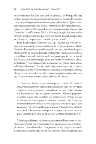 94

FLÁVIA CRISTINA OLIVEIRA MURBACH DE BARROS

relacionamento dos pais para com as crianças, do brinquedo para
facilitar a compreensão do mundo, destacando os brinquedos sonoros
como essenciais para o incentivo ao gosto pela música, objetos táteis
para o reconhecimento das formas, entre outros. Teve grande preocupação com os tipos de brinquedos a serem oferecidos às crianças. Para
Comenius (apud Manson, 2002, p.156, a exploração dos brinquedos
menores é importante, porque estes “permitem às crianças aprender
a explorar e a compreender o mundo que as rodeia”.
John Locke (apud Manson, 2002, p.161, por sua vez, enfatizava que as crianças possuem desejos de ter coisas para satisfazer
fantasias. Recomendava um brinquedo por vez, justiﬁcando que o
oferecimento de muitos desperta sentimentos ruins, como a cobiça,
o orgulho e a vaidade, sublinhando sua preocupação com a moral.
Entretanto, ao mesmo tempo, entra em contradição em suas obras,
ao declarar: “Na minha opinião, as crianças devem ter brinquedos,
e de tipos diferentes”. Locke ressalta igualmente que nem todos os
brinquedos devem ser comprados e que pedaços de papel e de pau
não devem ser deixados de lado, porque as crianças recuperam seu
uso. É interessante observarmos a reﬂexão de Locke:
Pequenos calhaus, um pedaço de papel, o molho de chaves da
mãe, ou qualquer outro objeto que não as magoe, tudo isso serve para
diverti-las tanto quanto as curiosas bagatelas, que custam tão caro
nas lojas que elas logo estragam e quebram ....Quando pequenos,
divertem-se com tudo o que lhes vier parar às mãos. Depois, existem
os brinquedos que as próprias crianças inventam, isto é, que elas
mesmas fabricam sozinhas, ou com a ajuda de um adulto, que as deve
encorajar. Por entre aqueles que o seu engenho não pode fabricar,
mas que Locke encorajava os pais a comprar, encontravam-se os
piões volantes, pois trata-se de jogos de destreza. (ibidem, p.163)

Mesmo que de forma rudimentar, podemos salientar que, na citação, Locke mostra sua preocupação com a psicologia. Sua contribuição sobre a circunstância de a criança construir seu próprio brinquedo
e a relevância da participação de um parceiro mais experiente, que

 