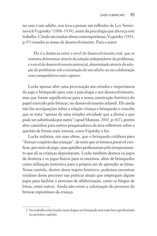 CADÊ O BRINCAR?

95

no caso é um adulto, nos leva a pensar nas reﬂexões de Lev Semionovich Vygotsky2 (1896-1934), autor da psicologia que alicerça este
trabalho. Citado em muitas obras contemporâneas, Vygotsky (1991,
p.97) ressalta as zonas de desenvolvimento. Para o autor:
Ela é a distância entre o nível de desenvolvimento real, que se
costuma determinar através da solução independente de problemas,
e o nível de desenvolvimento potencial, determinado através da solução de problemas sob a orientação de um adulto ou em colaboração
com companheiros mais capazes.

Locke apenas abre uma provocação aos estudos e importância
do jogo e brinquedo para com a psicologia e seu desenvolvimento,
mas que foram signiﬁcativas para a nossa construção histórica do
papel exercido pelo brincar, no desenvolvimento infantil. Ele ainda
não faz averiguações sobre a relação criança e brinquedo e concebe
que se trata “apenas de uma simples atividade que a distrai e que
pode ser substituída por outra” (apud Manson, 2002, p.167), porém
abre caminhos para outros pesquisadores da área reﬂetirem sobre a
questão de forma mais intensa, como Vigotsky o fez.
Locke enfatiza, em suas obras, que o brinquedo colabora para
“formar o espírito das crianças”, de sorte que se tornava possível veriﬁcar, por meio do jogo, suas aptidões proﬁssionais pelo temperamento que ali as crianças depositavam. Locke também destaca os jogos
de destreza e os jogos físicos para os meninos, além de brinquedos
como utilização instrutiva para o próprio ato de aprender as letras.
Nesse sentido, dentro desse trajeto histórico, podemos encontrar
resíduos desse processo nas práticas atuais que empregam alguns
jogos para facilitar o processo de alfabetização, como os bingos de
letras, entre outros. Ainda não existe a valorização do processo do
brincar espontâneo da criança.

2 Seu trabalho relacionado à psicologia e ao brinquedo será mais bem aprofundado
no próximo capítulo.

 