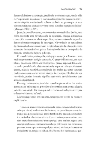 CADÊ O BRINCAR?

97

desenvolvimento da atenção, paciência e concentração, tendo sido
ele “o primeiro a assinalar o fascínio dos pequenos perante o movimento do pião, o vaivém do volante da bola, ao passo que os seus
contemporâneos apenas os vêem como simples exercícios físicos”
(Manson, 2002, p.249).
Jean-Jacques Rousseau, com o seu famoso trabalho Emilio, traz
como proposta uma nova ﬁlosoﬁa da educação, em que a infância é
concebida como uma idade especíﬁca, salientando os brinquedos
dentro de uma concepção de instrução. Na verdade, os pensadores
do Século das Luzes conservam o entendimento da educação como
elemento imprescindível para a formação da alma e do espírito do
homem, sendo este natural e divino.
O uso de brinquedos pela pedagogia começa a ﬂorescer, mas
muitos apresentam posição contrária. O próprio Rousseau, em suas
obras, quando se refere aos brinquedos, parece reprová-los, esclarecendo que defendia objetos naturais a que as crianças tivessem
acesso, mas ele não tinha consciência dos males que estes também
poderiam causar, como serem tóxicos às crianças. Ele discute sua
relevância, porém isso não signiﬁca que tenha envolvimentos com
a psicologia infantil.
Formey, outro autor, também ressalta que se deve dar maior
atenção aos brinquedos, pelo fato de contribuírem com a alegria
infantil e sua saúde. Ele frisa que o divertimento é indispensável para
o desenvolvimento infantil.
Manson reproduz, em sua obra, um pequeno trecho de Formey,
explicitando:
Graças a uma experiência reiterada, estou convencido de que as
crianças não só se divertem facilmente, no que diferem essencialmente das pessoas idosas, como também lhe causamos um dano
irreparável se não tornar afáveis. Ora, criados que os rodeiam pensam em tudo menos nisso; uma rapariga, uma mulher, segura uma
criança nos braços, e julga que isso chega; entretanto, fala com outras
pessoas, ou ocupa-se com qualquer coisa; a criança aborrece-se
impacienta-se, zanga-se; ralham-lhe, batem-lhe; e estas cenas, quo-

 