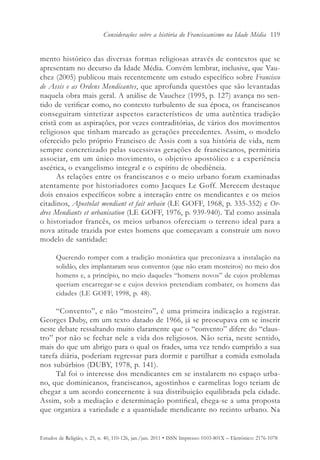 Considerações sobre a história do Franciscanismo na Idade Média 119


mento histórico das diversas formas religiosas através de contextos que se
apresentam no decurso da Idade Média. Convém lembrar, inclusive, que Vau-
chez (2005) publicou mais recentemente um estudo específico sobre Francisco
de Assis e as Ordens Mendicantes, que aprofunda questões que são levantadas
naquela obra mais geral. A análise de Vauchez (1995, p. 127) avança no sen-
tido de verificar como, no contexto turbulento de sua época, os franciscanos
conseguiram sintetizar aspectos característicos de uma autêntica tradição
cristã com as aspirações, por vezes contraditórias, de vários dos movimentos
religiosos que tinham marcado as gerações precedentes. Assim, o modelo
oferecido pelo próprio Francisco de Assis com a sua história de vida, nem
sempre concretizado pelas sucessivas gerações de franciscanos, permitiria
associar, em um único movimento, o objetivo apostólico e a experiência
ascética, o evangelismo integral e o espírito de obediência.
      As relações entre os franciscanos e o meio urbano foram examinadas
atentamente por historiadores como Jacques Le Goff. Merecem destaque
dois ensaios específicos sobre a interação entre os mendicantes e os meios
citadinos, Apostolat mendiant et fait urbain (LE GOFF, 1968, p. 335-352) e Or-
dres Mendiants et urbanisation (LE GOFF, 1976, p. 939-940). Tal como assinala
o historiador francês, os meios urbanos ofereciam o terreno ideal para a
nova atitude trazida por estes homens que começavam a construir um novo
modelo de santidade:

       Querendo romper com a tradição monástica que preconizava a instalação na
       solidão, eles implantaram seus conventos (que não eram mosteiros) no meio dos
       homens e, a princípio, no meio daqueles “homens novos” de cujos problemas
       queriam encarregar-se e cujos desvios pretendiam combater, os homens das
       cidades (LE GOFF, 1998, p. 48).

     “Convento”, e não “mosteiro”, é uma primeira indicação a registrar.
Georges Duby, em um texto datado de 1966, já se preocupava em se inserir
neste debate ressaltando muito claramente que o “convento” difere do “claus-
tro” por não se fechar nele a vida dos religiosos. Não seria, neste sentido,
mais do que um abrigo para o qual os frades, uma vez tendo cumprido a sua
tarefa diária, poderiam regressar para dormir e partilhar a comida esmolada
nos subúrbios (DUBY, 1978, p. 141).
     Tal foi o interesse dos mendicantes em se instalarem no espaço urba-
no, que dominicanos, franciscanos, agostinhos e carmelitas logo teriam de
chegar a um acordo concernente à sua distribuição equilibrada pela cidade.
Assim, sob a mediação e determinação pontifical, chega-se a uma proposta
que organiza a variedade e a quantidade mendicante no recinto urbano. Na


Estudos de Religião, v. 25, n. 40, 110-126, jan./jun. 2011 • ISSN Impresso: 0103-801X – Eletrônico: 2176-1078
 