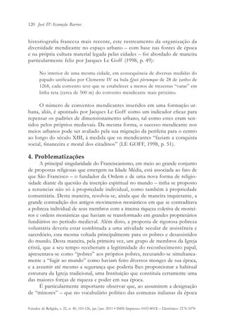 120 José D’Assunção Barros


historiografia francesa mais recente, este rastreamento da organização da
diversidade mendicante no espaço urbano – com base nas fontes de época
e na própria cultura material legada pelas cidades – foi abordado de maneira
particularmente feliz por Jacques Le Goff (1998, p. 49):

       No interior de uma mesma cidade, em consequência de diversas medidas do
       papado unificadas por Clemente IV na bula Quie plerumque de 28 de junho de
       1268, cada convento teve que se estabelecer a menos de trezentas “varas” em
       linha reta (cerca de 500 m) do convento mendicante mais próximo.

     O número de conventos mendicantes inseridos em uma formação ur-
bana, aliás, é apontado por Jacques Le Goff como um indicador eficaz para
repensar os padrões de dimensionamento urbano, tal como estes eram sen-
tidos pelos próprios medievais. Da mesma forma, o sucesso mendicante nos
meios urbanos pode ser avaliado pela sua migração da periferia para o centro
ao longo do século XIII, à medida que os mendicantes “faziam a conquista
social, financeira e moral dos citadinos” (LE GOFF, 1998, p. 51).

4. Problematizações
      A principal singularidade do Franciscanismo, em meio ao grande conjunto
de propostas religiosas que emergem na Idade Média, está associada ao fato de
que São Francisco – o fundador da Ordem e de uma nova forma de religio-
sidade diante da questão da inserção espiritual no mundo – tinha se proposto
a renunciar não só à propriedade individual, como também à propriedade
comunitária. Desta maneira, resolvia-se, ainda que de maneira inquietante, a
grande contradição dos antigos movimentos monásticos em que se contraditava
a pobreza individual de seus membros com a imensa riqueza coletiva de mostei-
ros e ordens monásticas que haviam se transformado em grandes proprietários
fundiários no período medieval. Além disto, a proposta de rigorosa pobreza
voluntária deveria estar combinada a uma atividade secular de assistência e
sacerdócio, esta mesma voltada principalmente para os pobres e desassistidos
do mundo. Desta maneira, pela primeira vez, um grupo de membros da Igreja
cristã, que a seu tempo receberiam a legitimidade do reconhecimento papal,
apresentava-se como “pobres” aos próprios pobres, recusando-se simultanea-
mente a “fugir ao mundo” como haviam feito diversos monges de sua época,
e a assumir até mesmo a segurança que poderia lhes proporcionar a habitual
estrutura da Igreja tradicional, uma Instituição que constituía certamente uma
das maiores forças de riqueza e poder em sua época.
      É particularmente importante observar que, ao assumirem a designação
de “minores” – que no vocabulário político das comunas italianas da época

Estudos de Religião, v. 25, n. 40, 110-126, jan./jun. 2011 • ISSN Impresso: 0103-801X – Eletrônico: 2176-1078
 