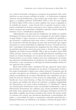 Considerações sobre a história do Franciscanismo na Idade Média 121


era a palavra destinada a designar as categorias da população tidas como
inferiores ou que estavam excluídas do poder – os franciscanos rompiam,
“discreta, mas profundamente, o laço estreito que existia entre o estado re-
ligioso e a condição senhorial” (VAUCHEZ, 1995, p. 127). No texto original
da Primeira Regra (1221), torna-se muito explícita esta recusa a apropriar-se
do trabalho de outrem – como haviam feito os grandes mosteiros onde a
pobreza individual do homem contrastava com a riqueza coletiva de insti-
tuições monacais que constituíam verdadeiras senhorias coletivas dotadas de
inúmeros servos e trabalhadores dependentes.
      Adicionalmente, um outro traço de rompimento em relação aos modelos
hierárquicos da época residia nesta nova concepção de uma ordem religiosa
na qual clérigos e leigos situavam-se em perfeita condição de igualdade, o
que afrontava a tradicional cisão entre oratores e laboratores que havia sido
tão ciosamente cultivada pela Igreja em uma rede intertextual cujas origens
remontam aos textos primordiais de Aldebarão de Laon e Gerardo de Cam-
brai. A percepção da permanência do imaginário das três ordens, mesmo já
em períodos posteriores através de textos como o Tratado das ordens e simples
Dignidades, de Charles Loyseau (DUBY, 1982, p. 26), já em pleno século XVII
(1610), permite entrever que a tensão gerada pelo discurso mendicante em
relação ao sistema hierárquico de sua época não deixava de se atualizar. O
Franciscanismo, ao seu modo, rompera com certo ordenamento do mundo,
que interessava simultaneamente aos poderosos do mundo laico e do mundo
eclesiástico, e que encontrara na ideologia da trifuncionalidade medieval a
sua expressão mais acabada.
      Resta então refletir sobre o problema. Por que, apesar de tantos traços
que afrontam o discurso hierárquico de sua época, os franciscanos foram, a
seu tempo, incorporados à Igreja como ordens menores? Certamente que, de
um lado, seria preciso nos referirmos à sensibilidade de Inocêncio III com
relação aos problemas de sua época. Recolhendo uma experiência em que a
Santa Sé tivera de enfrentar as novas formas de religiosidade, a elas classi-
ficando por vezes como heresias, ao Papa não teria passado desapercebido
um aspecto que também não deixava de constituir a complexa singularidade
dos franciscanos e de outras ordens mendicantes. A “obediência” à Igreja
era colocada pelos franciscanos como um princípio fundamental, o que os
diferenciaria francamente dos valdenses que, mesmo proibidos de pregar
pelo bispo local, optaram por afrontar a hierarquia eclesiástica em favor do
apostolado evangélico que haviam assumido como missão. Do mesmo modo,
ao contrário dos cátaros, que afrontavam diretamente a intermediação dos
padres e a necessidade de seguir os sacramentos ordenados pela Santa Sé, a
proposta franciscana era claramente a de integrar a estrutura da Igreja. Não é

Estudos de Religião, v. 25, n. 40, 110-126, jan./jun. 2011 • ISSN Impresso: 0103-801X – Eletrônico: 2176-1078
 