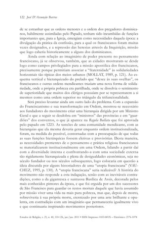 122 José D’Assunção Barros


de se estranhar que as ordens menores e a ordem dos pregadores dominica-
nos, habilmente assimiladas pelo Papado, tenham sido incumbidas de funções
importantes que, para a Igreja, emergiam como necessidades daquela época: a
divulgação da prática da confissão, para a qual os franciscanos foram muitas
vezes designados, e a repressão das heresias através da Inquisição, missão
que logo caberia historicamente a alguns dos dominicanos.
      Ainda com relação ao imaginário de poder presente no pensamento
franciscano, já se observou, também, que as cidades mostraram-se desde
logo como campos privilegiados para a missão apostólica dos franciscanos,
precisamente porque permitiam associar a “fraternidade” às solidariedades
horizontais tão típicas dos meios urbanos (MOLLAT, 1989, p. 121). Ao es-
quema vertical e hierarquizado do prelado que “desce às suas ovelhas”, os
franciscanos e outras ordens mendicantes traziam uma nova forma de solida-
riedade, onde a própria pobreza era partilhada, onde se dissolvia o sentimento
de superioridade que muitos dos clérigos possuíam por se representarem a si
mesmos como uma ordem superior no triângulo da trifuncionalidade.
      Será preciso levantar ainda um outro lado do problema. Com a expansão
do Franciscanismo e sua transformação em Ordem, mostrou-se necessário
aos fundadores do movimento criar uma hierarquia dirigida por um Ministro
Geral e que a seguir se desdobra em “ministros” das províncias e em “guar-
diões” dos conventos, o que já aparece na Regula Bullata que foi aprovada
pelo papado em 1223. As tensões de uma comunidade mendicante, com as
hierarquias que ela mesma deveria gerar enquanto ordem institucionalizada,
foram, na medida do possível, contornadas com a preocupação de que todas
as suas funções hierárquicas fossem eletivas e provisórias. Desta maneira,
as necessidades prementes de o pensamento e prática religiosa franciscanos
se materializarem institucionalmente em uma Ordem, lidando a partir daí
com a diversidade interna e confrontando-a com uma sociedade externa
tão rigidamente hierarquizada e plena de desigualdades econômicas, seja no
século fundador ou nos séculos subsequentes, logo colocaria em questão a
ideia discutida por alguns historiadores de uma “utopia franciscana” (VAU-
CHEZ, 1995, p. 130). A “utopia franciscana” seria realizável? A história do
movimento não responde a esta indagação, senão com as inevitáveis contra-
dições, como a da gigantesca e suntuosa Basílica de Assis, decorada pelos
mais conhecidos pintores da época, e que foi erguida por um dos sucessores
de São Francisco para guardar os restos mortais daquele que havia assumido
por missão viver uma vida na mais pura pobreza, mas que, depois de morto,
sobreviveria à sua própria morte, eternizado por uma arte brilhante e opu-
lenta, em contradição com um imaginário que permaneceria igualmente vivo
e que continuaria inspirando movimentos posteriores.

Estudos de Religião, v. 25, n. 40, 110-126, jan./jun. 2011 • ISSN Impresso: 0103-801X – Eletrônico: 2176-1078
 