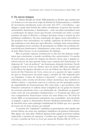 Considerações sobre a história do Franciscanismo na Idade Média 123


5. Os novos tempos
      As últimas décadas do século XIII preparam as divisões que estariam por
vir. Entrar-se-á em uma nova etapa da história do Franciscanismo, e também
do movimento mendicante como um todo. Em 1277, a Escolástica – que
abrigava a parte mais letrada das ordens mendicantes na pessoa dos mestres
universitários franciscanos e dominicanos – sofre um abalo irremediável com
a condenação de alguns textos que haviam constituído até então o corpo
canônico do qual os filósofos e teólogos deveriam extrair a matéria de seus
problemas acadêmicos. Há uma condenação de alguns textos aristotélicos e
das posições mais racionalistas, na verdade, expressão de divisões internas
que acabaram a certa altura por opor filósofos e teólogos mais conservadores.
Daí emergiriam novas correntes de pensamento no âmbito da escolástica de-
senvolvida por franciscanos e dominicanos, como seria o caso do misticismo
de João Duns Escoto ou do nominalismo de Ockham.
      Mas as grandes rupturas estariam por se dar fora das disputas acadê-
micas que constituíam o mundo escolástico dos universitários. O concílio
de Lyon marca um ponto de viragem em diversos níveis, pois o papado re-
solvera intervir em uma questão muito cara à maioria dos franciscanos. Ao
dispensar do “voto da pobreza” um franciscano chamado Jerônimo Áscoli,
o papado trouxe à tona nos últimos anos do século XIII uma questão que
já fervilhava há algumas décadas no seio da Ordem dos Menores. Desde a
morte de São Francisco de Assis, estava no ar a questão do rigor a partir
do qual os franciscanos deveriam seguir o modelo de vida inspirado pelo
seu fundador. A ideia da “pobreza voluntária” – não apenas no âmbito
individual, como ocorria em diversas ordens monásticas, mas também no
âmbito coletivo – constituía, como já se colocou, um dos principais pontos
de originalidade do Franciscanismo. Por outro lado, o que permitira a São
Francisco concretizar os radicais ideais evangélicos de seu grupo no interior
da estrutura eclesiástica fora a sua declaração de “obediência ao papado”
como outro de seus princípios fundamentais, e o Testamento que deixa aos
seus companheiros franciscanos reitera isto uma última vez. No final do
século XIII, os acontecimentos precipitam essa contradição: seria facultado
ao papado, a quem os franciscanos deviam obediência primordial, o direito
de interferir neste outro princípio fundamental da Ordem que era a questão
da recusa em ter bens mesmo em comum?
      A corrente dos “espirituais” estabelece-se precisamente entre aqueles que
cerram fileiras em torno dos princípios fundadores da pobreza franciscana.
Mas alguns vão mais além. Embora algumas bulas papais posteriores tenham
expressado a tentativa de amenizar o conflito que surgira tão enfaticamen-
te com o concílio de Lion (o Exiit qui seminat de Nicolas III, de 1279, e o

Estudos de Religião, v. 25, n. 40, 110-126, jan./jun. 2011 • ISSN Impresso: 0103-801X – Eletrônico: 2176-1078
 