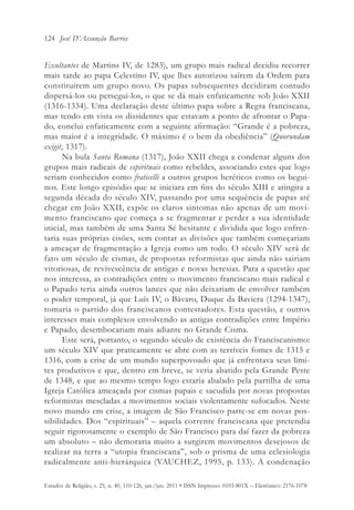 124 José D’Assunção Barros


Exultantes de Martins IV, de 1283), um grupo mais radical decidiu recorrer
mais tarde ao papa Celestino IV, que lhes autorizou saírem da Ordem para
constituírem um grupo novo. Os papas subsequentes decidiram contudo
dispersá-los ou persegui-los, o que se dá mais enfaticamente sob João XXII
(1316-1334). Uma declaração deste último papa sobre a Regra franciscana,
mas tendo em vista os dissidentes que estavam a ponto de afrontar o Papa-
do, conclui enfaticamente com a seguinte afirmação: “Grande é a pobreza,
mas maior é a integridade. O máximo é o bem da obediência” (Quorundam
exigit, 1317).
       Na bula Santa Romana (1317), João XXII chega a condenar alguns dos
grupos mais radicais de espirituais como rebeldes, associando estes que logo
seriam conhecidos como fraticelli a outros grupos heréticos como os begui-
nos. Este longo episódio que se iniciara em fins do século XIII e atingira a
segunda década do século XIV, passando por uma sequência de papas até
chegar em João XXII, expõe os claros sintomas não apenas de um movi-
mento franciscano que começa a se fragmentar e perder a sua identidade
inicial, mas também de uma Santa Sé hesitante e dividida que logo enfren-
taria suas próprias cisões, sem contar as divisões que também começariam
a ameaçar de fragmentação a Igreja como um todo. O século XIV será de
fato um século de cismas, de propostas reformistas que ainda não sairiam
vitoriosas, de revivescência de antigas e novas heresias. Para a questão que
nos interessa, as contradições entre o movimento franciscano mais radical e
o Papado teria ainda outros lances que não deixariam de envolver também
o poder temporal, já que Luís IV, o Bávaro, Duque da Baviera (1294-1347),
tomaria o partido dos franciscanos contestadores. Esta questão, e outros
interesses mais complexos envolvendo as antigas contradições entre Império
e Papado, desembocariam mais adiante no Grande Cisma.
       Este será, portanto, o segundo século de existência do Franciscanismo:
um século XIV que praticamente se abre com as terríveis fomes de 1315 e
1316, com a crise de um mundo superpovoado que já enfrentava seus limi-
tes produtivos e que, dentro em breve, se veria abatido pela Grande Peste
de 1348, e que ao mesmo tempo logo estaria abalado pela partilha de uma
Igreja Católica ameaçada por cismas papais e sacudida por novas propostas
reformistas mescladas a movimentos sociais violentamente sufocados. Neste
novo mundo em crise, a imagem de São Francisco parte-se em novas pos-
sibilidades. Dos “espirituais” – aquela corrente franciscana que pretendia
seguir rigorosamente o exemplo de São Francisco para daí fazer da pobreza
um absoluto – não demoraria muito a surgirem movimentos desejosos de
realizar na terra a “utopia franciscana”, sob o prisma de uma eclesiologia
radicalmente anti-hierárquica (VAUCHEZ, 1995, p. 133). A condenação

Estudos de Religião, v. 25, n. 40, 110-126, jan./jun. 2011 • ISSN Impresso: 0103-801X – Eletrônico: 2176-1078
 