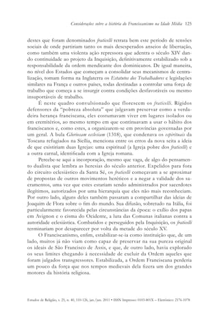 Considerações sobre a história do Franciscanismo na Idade Média 125


destes que foram denominados fraticelli retrata bem este período de tensões
sociais de onde partiriam tanto os mais desesperados anseios de libertação,
como também uma violenta ação repressora que adentra o século XIV dan-
do continuidade ao projeto da Inquisição, definitivamente estabilizado sob a
responsabilidade da ordem mendicante dos dominicanos. De igual maneira,
no nível dos Estados que começam a consolidar seus mecanismos de centra-
lização, tomam forma na Inglaterra os Estatutos dos Trabalhadores e legislações
similares na França e outros países, todas destinadas a controlar uma força de
trabalho que começa a se insurgir contra condições desfavoráveis ou mesmo
insuportáveis de trabalho.
      É neste quadro convulsionado que florescem os fraticelli. Rígidos
defensores da “pobreza absoluta” que julgavam preservar como a verda-
deira herança franciscana, eles costumavam viver em lugares isolados ou
em eremitérios, ao mesmo tempo em que continuavam a usar o hábito dos
franciscanos e, como estes, a organizarem-se em províncias governadas por
um geral. A bula Gloriosam ecclesiam (1318), que condenava os espirituais da
Toscana refugiados na Sicília, menciona entre os erros da nova seita a ideia
de que existiriam duas Igrejas: uma espiritual (a Igreja pobre dos fraticelli) e
a outra carnal, identificada com a Igreja romana.
      Percebe-se aqui a incorporação, mesmo que vaga, de algo do pensamen-
to dualista que lembra as heresias do século anterior. Expelidos para fora
do circuito eclesiástico da Santa Sé, os fraticelli começavam a se aproximar
de propostas de outros movimentos heréticos e a negar a validade dos sa-
cramentos, uma vez que estes estariam sendo administrados por sacerdotes
ilegítimos, autorizados por uma hierarquia que eles não mais reconheciam.
Por outro lado, alguns deles também passaram a compartilhar das ideias de
Joaquim de Flora sobre o fim do mundo. Sua difusão, sobretudo na Itália, foi
particularmente favorecida pelas circunstâncias da época: o exílio dos papas
em Avignon e o cisma do Ocidente, a luta das Comunas italianas contra a
autoridade eclesiástica. Combatidos e perseguidos pela Inquisição, os fraticelli
terminariam por desaparecer por volta da metade do século XV.
      O Franciscanismo, enfim, estabilizar-se-ia como instituição que, de um
lado, muitos já não viam como capaz de preservar na sua pureza original
os ideais de São Francisco de Assis, e que, de outro lado, havia explorado
os seus limites chegando à necessidade de excluir da Ordem aqueles que
foram julgados transgressores. Estabilizada, a Ordem Franciscana perderia
um pouco da força que nos tempos medievais dela fizera um dos grandes
motores da história religiosa.




Estudos de Religião, v. 25, n. 40, 110-126, jan./jun. 2011 • ISSN Impresso: 0103-801X – Eletrônico: 2176-1078
 