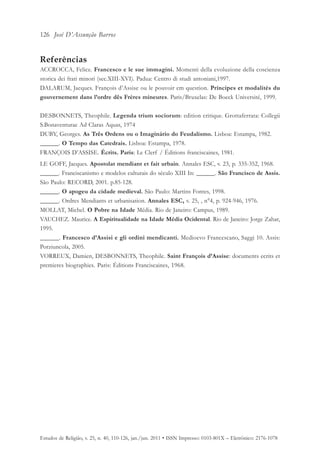 126 José D’Assunção Barros


Referências
ACCROCCA, Felice. Francesco e le sue immagini. Momenti della evoluzione della coscienza
storica dei frati minori (sec.XIII-XVI). Padua: Centro di studi antoniani,1997.
DALARUM, Jacques. François d’Assise ou le pouvoir em question. Príncipes et modalités du
gouvernement dans l’ordre dês Frères mineures. Paris/Bruxelas: De Boeck Université, 1999.

DESBONNETS, Theophile. Legenda trium sociorum: edition critique. Grottaferrata: Collegii
S.Bonaventurae Ad Claras Aquas, 1974
DUBY, Georges. As Três Ordens ou o Imaginário do Feudalismo. Lisboa: Estampa, 1982.
______. O Tempo das Catedrais. Lisboa: Estampa, 1978.
FRANÇOIS D’ASSISE. Écrits. Paris: Le Clerf / Éditions franciscaines, 1981.
LE GOFF, Jacques. Apostolat mendiant et fait urbain. Annales ESC, v. 23, p. 335-352, 1968.
______. Franciscanismo e modelos culturais do século XIII In: ______. São Francisco de Assis.
São Paulo: RECORD, 2001. p.85-128.
______. O apogeu da cidade medieval. São Paulo: Martins Fontes, 1998.
______. Ordres Mendiants et urbanisation. Annales ESC, v. 25, , n°4, p. 924-946, 1976.
MOLLAT, Michel. O Pobre na Idade Média. Rio de Janeiro: Campus, 1989.
VAUCHEZ. Maurice. A Espiritualidade na Idade Média Ocidental. Rio de Janeiro: Jorge Zahar,
1995.
______. Francesco d’Assisi e gli ordini mendicanti. Medioevo Francescano, Saggi 10. Assis:
Porziuncola, 2005.
VORREUX, Damien, DESBONNETS, Theophile. Saint François d’Assise: documents ecrits et
premieres biographies. Paris: Éditions Franciscaines, 1968.




Estudos de Religião, v. 25, n. 40, 110-126, jan./jun. 2011 • ISSN Impresso: 0103-801X – Eletrônico: 2176-1078
 