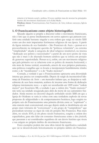 Considerações sobre a história do Franciscanismo na Idade Média 111


       relación à la historia social y política. El texto también trata de mostrar las principales
       fuentes del movimiento franciscano en la Edad Media.
       Palabras claves: Franciscanismo; San Francisco de Asís; órdenes menores; Iglesia
       medieval.

1. O Franciscanismo como objeto historiográfico
      Quando alguém se propõe a discorrer sobre o movimento franciscano,
não é raro que se pense imediatamente em certos aspectos que parecem con-
ferir uma unidade bastante singular a esta ordem que surge no século XIII
como um dos mais impactantes fenômenos religiosos de sua época. A partir
da figura máxima de seu fundador – São Francisco de Assis – pensar-se-á
provavelmente na intrigante questão da “pobreza voluntária”, na extrema
“simplicidade” alçada à categoria de ideal religioso irredutível, na intensa
“dedicação aos pobres e necessitados” a partir de um novo ponto de vista
que não é mais o do abastado homem caridoso que se coloca em posição
de generosa superioridade. Pensar-se-á, enfim, em um movimento religioso
que pela primeira vez se relaciona com os pobres de maneira horizontal, e
não mais de forma vertical, assumindo, através de seus próprios praticantes,
uma pobreza evangélica que os levaria a incorporarem humildemente rótulos
como o de “mendicantes” e o de “frades menores”.
      Contudo, a verdade é que o Franciscanismo apresenta uma diversidade
interna que precisa ser compreendida. Depois de surgir da incontestável lide-
rança de Francisco de Assis – um mercador italiano que, ao despojar-se radi-
calmente de seus bens materiais, acabava de inventar uma forma de dedicação
religiosa inteiramente nova – e após ser reconhecida em 1209 como “ordem
menor” por Inocêncio III, a verdade é que a ordem dos “frades menores”
não teria sua unidade assegurada para além da morte de seu carismático fun-
dador. Ainda mesmo no decorrer daquele atribulado século XIII em que a
Igreja do Ocidente se veria às voltas com uma verdadeira explosão de novas
propostas de religiosidades e de comportamentos heréticos, logo surgiria no
próprio seio do Franciscanismo uma primeira divisão entre os “espirituais” e
uma maioria mais convencional, esta que depois ainda se desdobraria em um
grupo mais tolerante de “conventuais” e um grupo de “cumpridores” que
pretendiam retornar ao rigor da vida do próprio São Francisco. Para mais
além, no século XVI, já em pleno século humanista, surgiria a ordem dos
capuchinhos, para não falar em correntes franciscanas como a dos fraticelli,
que passaram a ser considerados seguidores de um desvio herético que tivera
a sua origem no próprio âmbito do movimento franciscano.
      Estes exemplos podem dar uma ideia inicial da significativa variedade
que vai se desenvolvendo historicamente no próprio âmbito do Francisca-


Estudos de Religião, v. 25, n. 40, 110-126, jan./jun. 2011 • ISSN Impresso: 0103-801X – Eletrônico: 2176-1078
 