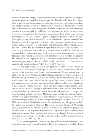112 José D’Assunção Barros


nismo. Ao mesmo tempo, seria possível ressaltar outros aspectos da singular
variedade presente na ordem fundada por São Francisco de Assis. Esta varie-
dade impõe-se quando começamos a nos aproximar das trajetórias individuais
dos próprios atores sociais que integravam o movimento franciscano. Muitos
deles dedicaram-se a uma abnegada atividade apostólica que não afrontava
necessariamente os poderes públicos, e em alguns casos até se tornaram con-
fessores ou conselheiros de príncipes e reis, como o faria Gilberto de Tournai
em relação a São Luís. Outros – como o pregador popular Geraldo de Mó-
dena, que ajudara a inflamar em 1235 o movimento da “grande devoção” em
Parma – teriam desempenhado um papel mais marcante e contestador em um
mundo urbano suscetível a turbulentas transformações. Outros franciscanos,
por fim – como São Boaventura, Roger Bacon ou João Duns Escoto – vi-
riam ocupar um lugar destacado no seio do movimento da Escolástica e das
Universidades, em contraste com irmãos menores que não tinham as mesmas
preocupações culturais, ou mesmo em contraste com a posição do próprio
São Francisco, que depois de iniciar o movimento costumava manifestar nas
suas mensagens, com relação ao trabalho intelectual, “uma certa desconfiança,
quando não uma hostilidade” (LE GOFF, 2001, p. 216).
     De qualquer modo, se existe um primeiro e incontestável traço de
unidade a ser destacado, é o de que o Franciscanismo, como um todo, im-
pactou profundamente a sua época, surgindo no seio de uma grande vaga de
propostas de novas formas de religiosidade, algumas no âmbito da própria
Reforma da Igreja Medieval, outras no âmbito de um movimento laico que
ansiava por viver uma vida realmente apostólica, e outras ainda dentro de
um quadro de movimentos que seriam logo classificados como heréticos.
A proposta do Franciscanismo – uma das duas ordens mendicantes surgi-
das no século XIII – conseguiu simultaneamente materializar uma prática
social singular a partir de uma nova forma de religiosidade, e ocupar um
lugar bastante especial na Igreja Medieval. Seus primeiros contemporâneos
reconhecem explicitamente a sua importância e originalidade, e é bastante
sintomático que Jacques de Vitry, cônego regular que escreveu, por volta de
1220, uma Historia Occidentalis, atribua-lhe um lugar especial à parte, ao lado
dos eremitas, monges e cônegos. Da mesma forma, Burchard d’Urspreg
(m.1230), reconhece no Franciscanismo – e também na ordem dos pregadores
dominicanos – este sopro de originalidade: “O mundo já ia envelhecendo,
[quando] nasceram duas instituições religiosas na Igreja, [com] as quais, à
semelhança das águias, a juventude se renova” (LEMMENS, Testimonia Minora
apud LE GOFF, 2001, p. 194).
     É preciso compreender, junto a isto, que o Franciscanismo surge como
um inquietante sopro renovador frente à Igreja de seu tempo, e também diante

Estudos de Religião, v. 25, n. 40, 110-126, jan./jun. 2011 • ISSN Impresso: 0103-801X – Eletrônico: 2176-1078
 