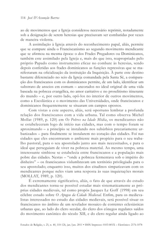 114 José D’Assunção Barros


ao de movimentos que a Igreja considerou necessário reprimir, notadamente
sob a designação de serem heresias que precisavam ser combatidas por vezes
de maneira violenta.
      A assimilação à Igreja através do reconhecimento papal, aliás, permite
que se compare ainda o Franciscanismo ao segundo movimento mendicante
que se afirmou na mesma época: o dos Frades Pregadores ou Dominicanos,
também este assimilado pela Igreja e, mais do que isto, reapropriado pelo
próprio Papado como instrumento eficaz no combate às heresias, sendo
depois conferidas aos frades dominicanos as funções repressivas que se ma-
nifestaram na oficialização da instituição da Inquisição. À parte este destino
bastante diferenciado no seio da Igreja comandada pela Santa Sé, a compara-
ção dos franciscanos com os dominicanos permite, de um lado, identificar um
substrato de anseios em comum – ancorados no ideal original de uma vida
baseada na pobreza evangélica, no amor caritativo e no proselitismo itinerante
do mundo – e, por outro lado, opô-los no interior de outros movimentos,
como a Escolástica e o movimento das Universidades, onde franciscanos e
dominicanos frequentemente se situaram em campos opostos.
      Com vistas a este aspecto, aliás, será oportuno lembrar a profunda
relação dos franciscanos com a vida urbana. Tal como observa Michel
Mollat (1989, p. 120) em Os Pobres na Idade Média, os mendicantes não
se estabeleceram logo de início nas cidades, mas com o tempo foram se
aproximando – a princípio se instalando nos subúrbios precariamente ur-
banizados – para finalmente se instalarem no coração das cidades. Foi nas
cidades que eles encontraram o ambiente mais propício para o seu traba-
lho pastoral, para o seu apostolado junto aos mais necessitados, e para o
ideal que perseguiam de viver na pobreza material. Ao mesmo tempo, uma
interessante simbiose se estabelecia entre franciscanos e a população mais
pobre das cidades. Nestas – “onde a pobreza fermentava sob o império do
dinheiro” – os franciscanos vislumbravam um território privilegiado para o
seu apostolado; enquanto isso, muitos dos citadinos simpatizavam com os
mendicantes porque neles viam uma resposta às suas inquietações morais
(MOLLAT, 1989, p. 120).
      É extremamente significativo, aliás, o fato de que através do estudo
dos mendicantes torna-se possível estudar mais sistematicamente as pró-
prias cidades medievais, tal como propôs Jacques Le Goff (1998) em seu
célebre estudo sobre O Apogeu da Cidade Medieval. Enfim, para os medieva-
listas interessados no estudo das cidades medievais, será possível situar os
franciscanos no âmbito de um revelador mosaico de correntes eclesiásticas
urbanas que, ao lado do clero secular, do clero dos cônegos regulares saídos
do movimento canônico do século XII, e do clero regular ainda ligado ao

Estudos de Religião, v. 25, n. 40, 110-126, jan./jun. 2011 • ISSN Impresso: 0103-801X – Eletrônico: 2176-1078
 