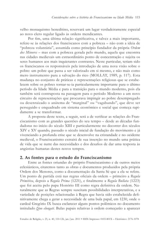 Considerações sobre a história do Franciscanismo na Idade Média 115


velho monaquismo beneditino, reservará um lugar verdadeiramente especial
ao novo clero regular ligado às ordens mendicantes.
     Por fim, uma última relação significativa, e talvez a mais importante,
refere-se às relações dos franciscanos com a pobreza – não com a ideia de
“pobreza voluntária”, assumida como princípio fundador da própria Ordem
dos Minores – mas com a pobreza gerada pelo mundo, aquela que encontra
nas cidades medievais um extraordinário ponto de concentração e sujeita os
seres humanos aos mais inquietantes contrastes. Neste particular, teriam sido
os franciscanos os responsáveis pela introdução de uma nova visão sobre o
pobre: um pobre que passa a ser valorizado em si mesmo, e não mais como
mero instrumento para a salvação do rico (MOLLAT, 1989, p. 117). Esta
mudança no conjunto de práticas e representações religiosas que se estabe-
lecem sobre os pobres tornar-se-ia particularmente importante para o último
período da Idade Média e para a transição para o mundo moderno, pois ela
também será contraposta na passagem para o período Moderno a um novo
circuito de representações que procurava impingir ao pobre desempregado
ou desenraizado o anátema de “marginal” ou “vagabundo”, que deve ser
perseguido e enquadrado em sistema econômico e social que começa rapi-
damente a se transformar.
     A proposta deste texto, a seguir, será a de verificar as relações do Fran-
ciscanismo com as grandes questões do seu tempo – desde as décadas fun-
dadoras no início do século XIII e particularmente no decorrer dos séculos
XIV e XV quando, passado o século inicial de fundação do movimento e já
vivenciando a profunda crise que se desenvolve na cristandade e no ocidente
medieval, o Franciscanismo extrairá de sua inserção no mundo uma prática
de vida que se nutre das necessidades e dos desafios de dar uma resposta às
angústias humanas destes novos tempos.

2. As fontes para o estudo do Franciscanismo
      Entre as fontes oriundas do próprio Franciscanismo e de outros meios
eclesiásticos, citaremos tanto as obras e documentos produzidos pela própria
Ordem dos Menores, como a documentação da Santa Sé que a ela se refere.
Um ponto de partida está nas regras oficiais da ordem – primeiro a Regula
Primitiva, depois a Regula Prima (1221), e finalmente a Regula Bullata (1223)
que foi aceita pelo papa Honório III como regra definitiva da ordem. Na-
turalmente que as Regras sempre suscitam possibilidades interpretativas, e a
variedade de posições relacionadas à Regra que havia sido estabelecida defi-
nitivamente chega a gerar a necessidade de uma bula papal, em 1230, onde o
cardeal Gregório IX busca esclarecer alguns pontos polêmicos no documento
intitulado Quo elongati. Bulas papais relativas à ordem começarão a aparecer

Estudos de Religião, v. 25, n. 40, 110-126, jan./jun. 2011 • ISSN Impresso: 0103-801X – Eletrônico: 2176-1078
 