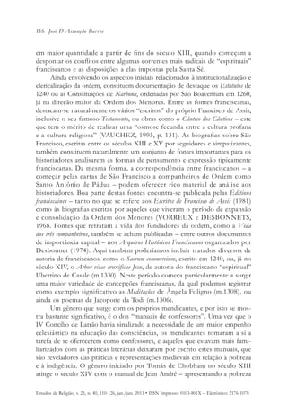 116 José D’Assunção Barros


em maior quantidade a partir de fins do século XIII, quando começam a
despontar os conflitos entre algumas correntes mais radicais de “espirituais”
franciscanos e as disposições a elas impostas pela Santa Sé.
      Ainda envolvendo os aspectos iniciais relacionados à institucionalização e
clericalização da ordem, constituem documentação de destaque os Estatutos de
1240 ou as Constituições de Narbona, ordenadas por São Boaventura em 1260,
já na direção maior da Ordem dos Menores. Entre as fontes franciscanas,
destacam-se naturalmente os vários “escritos” do próprio Francisco de Assis,
inclusive o seu famoso Testamento, ou obras como o Cântico dos Cânticos – este
que tem o mérito de realizar uma “osmose fecunda entre a cultura profana
e a cultura religiosa” (VAUCHEZ, 1995, p. 131). As biografias sobre São
Francisco, escritas entre os séculos XIII e XV por seguidores e simpatizantes,
também constituem naturalmente um conjunto de fontes importantes para os
historiadores analisarem as formas de pensamento e expressão tipicamente
franciscanas. Da mesma forma, a correspondência entre franciscanos – a
começar pelas cartas de São Francisco a companheiros de Ordem como
Santo Antônio de Pádua – podem oferecer rico material de análise aos
historiadores. Boa parte destas fontes encontra-se publicada pelas Éditions
franciscaines – tanto no que se refere aos Escritos de Francisco de Assis (1981)
como às biografias escritas por aqueles que viveram o período de expansão
e consolidação da Ordem dos Menores (VORREUX e DESBONNETS,
1968. Fontes que retratam a vida dos fundadores da ordem, como a Vida
dos três companheiros, também se acham publicadas – entre outros documentos
de importância capital – nos Arquivos Históricos Franciscanos organizados por
Desbonnet (1974). Aqui também poderíamos incluir tratados diversos de
autoria de franciscanos, como o Sacrum commercium, escrito em 1240, ou, já no
século XIV, o Arbor vitae cruxificae Jesu, de autoria do franciscano “espiritual”
Ubertino de Casale (m.1330). Neste período começa particularmente a surgir
uma maior variedade de concepções franciscanas, da qual podemos registrar
como exemplo significativo as Meditações de Ângela Foligno (m.1308), ou
ainda os poemas de Jacopone da Todi (m.1306).
      Um gênero que surge com os próprios mendicantes, e por isto se mos-
tra bastante significativo, é o dos “manuais de confessores”. Uma vez que o
IV Concílio de Latrão havia sinalizado a necessidade de um maior empenho
eclesiástico na educação das consciências, os mendicantes tomaram a si a
tarefa de se oferecerem como confessores, e aqueles que estavam mais fami-
liarizados com as práticas literárias deixaram por escrito estes manuais, que
são reveladores das práticas e representações medievais em relação à pobreza
e à indigência. O gênero iniciado por Tomás de Chobham no século XIII
atinge o século XIV com o manual de Jean André – apresentando a pobreza

Estudos de Religião, v. 25, n. 40, 110-126, jan./jun. 2011 • ISSN Impresso: 0103-801X – Eletrônico: 2176-1078
 