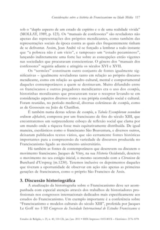 Considerações sobre a história do Franciscanismo na Idade Média 117


sob o “duplo aspecto de um estado de espírito e o de uma realidade vivida”
(MOLLAT, 1989, p. 123). Os “manuais de confessores” são reveladores não
apenas das representações dos próprios mendicantes, como também das
representações sociais da época contra as quais eles frequentemente tinham
de se defrontar. Assim, Jean André vê-se forçado a lembrar a todo instante
que “a pobreza não é um vício”, e tampouco um “estado pecaminoso”,
lançando indiretamente uma forte luz sobre as concepções então vigentes
nas sociedades que procuravam conscientizar. O gênero dos “manuais dos
confessores” seguiria adiante e atingiria os séculos XVI e XVII.
      Os “sermões” constituem outro conjunto de fontes igualmente sig-
nificativas – igualmente reveladoras tanto em relação ao próprio discurso
mendicante, como em relação ao quadro cultural, mental e comportamental
daqueles contemporâneos a quem se destinavam. Muito difundido entre
os franciscanos e outros pregadores mendicantes era o uso dos exempla,
historinhas moralizantes que procuravam tocar o receptor levando-se em
consideração aspectos diversos como a sua própria condição social e cultural.
Foram reunidas, no período medieval, diversas coletâneas de exempla, como
as de Gossouin ou João de Chatillon.
      É também numa destas seletas de exempla, a Tabula Exemplorum secundum
ordinem alphabeti, composta por um franciscano de fins do século XIII, que
encontraremos um surpreendente esboço de reflexão social que clama por
um mundo onde a riqueza fosse mais equitativamente distribuída. De igual
maneira, escolásticos como o franciscano São Boaventura, e diversos outros,
deixaram publicados textos vários, que são certamente fontes históricas
importantes para a compreensão da variedade de discursos produzida no
Franciscanismo ligado ao movimento universitário.
      Há também as fontes de contemporâneos que descrevem ou discutem o
movimento franciscano. Jacques de Vitry, na sua Historia Occidentalis, descreve
o movimento no seu estágio inicial, o mesmo ocorrendo com a Chronicon de
Burchard d’Urspreg (m.1230). Teremos inclusive os depoimentos daqueles
que tiveram a oportunidade de observar em ação não apenas as primeiras
gerações de franciscanos, como o próprio São Francisco de Assis.

3. Discussão historiográfica
      A atualização da historiografia sobre o Franciscanismo deve ser acom-
panhada com especial atenção através dos trabalhos de historiadores pro-
fissionais nos congressos internacionais dedicados mais especificamente aos
estudos do Franciscanismo. Um exemplo importante é a conferência sobre
“Franciscanismo e modelos culturais do século XIII”, proferida por Jacques
Le Goff no VIII Congresso da Sociedade Internacional de Estudos Franciscanos e

Estudos de Religião, v. 25, n. 40, 110-126, jan./jun. 2011 • ISSN Impresso: 0103-801X – Eletrônico: 2176-1078
 