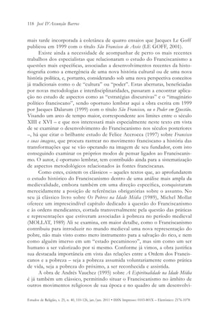 118 José D’Assunção Barros


mais tarde incorporada à coletânea de quatro ensaios que Jacques Le Goff
publicou em 1999 com o título São Francisco de Assis (LE GOFF, 2001).
      Existe ainda a necessidade de acompanhar de perto os mais recentes
trabalhos dos especialistas que relacionaram o estudo do Franciscanismo a
questões mais específicas, associadas a desenvolvimentos recentes da histo-
riografia como a emergência de uma nova história cultural ou de uma nova
história política, e, portanto, considerando sob uma nova perspectiva conceitos
já tradicionais como o de “cultura” ou “poder”. Estas aberturas, beneficiadas
por novas metodologias e interdisciplinaridades, passaram a encontrar aplica-
ção no estudo de aspectos como as “estratégias discursivas” e o “imaginário
político franciscano”, sendo oportuno lembrar aqui a obra escrita em 1999
por Jacques Dalarum (1999) com o título São Francisco, ou o Poder em Questão.
Visando um arco de tempo maior, correspondente aos limites entre o século
XIII e XVI – e que nos interessará mais especialmente neste texto em vista
de se examinar o desenvolvimento do Franciscanismo nos séculos posteriores
–, há que citar o brilhante estudo de Felice Accrocca (1997) sobre Francisco
e suas imagens, que procura rastrear no movimento franciscano a história das
transformações que se vão operando na imagem de seu fundador, com isto
conseguindo examinar os próprios modos de pensar ligados ao Franciscanis-
mo. O autor, é oportuno lembrar, tem contribuído ainda para a sistematização
de aspectos metodológicos relacionados às fontes franciscanas.
      Como estes, existem os clássicos – aqueles textos que, ao aprofundarem
o estudo histórico do Franciscanismo dentro de uma análise mais ampla da
medievalidade, embora também em uma direção específica, conquistaram
merecidamente a posição de referências obrigatórias sobre o assunto. No
seu já clássico livro sobre Os Pobres na Idade Média (1989), Michel Mollat
oferece um imprescindível capítulo dedicado à questão do Franciscanismo
e às ordens mendicantes, cortada transversalmente pela questão das práticas
e representações que estiveram associadas à pobreza no período medieval
(MOLLAT, 1989) Ali se examina, em maior detalhe, como o Franciscanismo
contribuiu para introduzir no mundo medieval uma nova representação do
pobre, não mais visto como mero instrumento para a salvação do rico, e nem
como alguém imerso em um “estado pecaminoso”, mas sim como um ser
humano a ser valorizado por si mesmo. Conforme já vimos, a obra justifica
sua destacada importância em vista das relações entre a Ordem dos Francis-
canos e a pobreza – seja a pobreza assumida voluntariamente como prática
de vida, seja a pobreza do próximo, a ser reconhecida e assistida.
      A obra de Andrés Vauchez (1995) sobre A Espiritualidade na Idade Média
é já também um clássico, permitindo situar o Franciscanismo no âmbito de
outros movimentos religiosos de sua época e no quadro de um desenvolvi-

Estudos de Religião, v. 25, n. 40, 110-126, jan./jun. 2011 • ISSN Impresso: 0103-801X – Eletrônico: 2176-1078
 