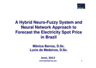 A Hybrid Neuro-Fuzzy System and
         Neuro-
   Neural Network Approach to
Forecast the Electricity Spot Price
             in Brazil

         Mônica Barros, D.Sc.
       Lucio de Medeiros, D.Sc.

              June, 2012
             monica@mbarros.com   1
 