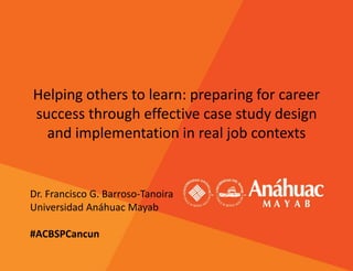Helping others to learn: preparing for career
success through effective case study design
and implementation in real job contexts
Dr. Francisco G. Barroso-Tanoira
Universidad Anáhuac Mayab
#ACBSPCancun
 