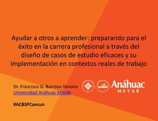 Ayudar a otros a aprender: preparando para el
éxito en la carrera profesional a través del
diseño de casos de estudio eficaces y su
implementación en contextos reales de trabajo
Dr. Francisco G. Barroso-Tanoira
Universidad Anáhuac Mayab
#ACBSPCancun
 