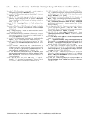 528 Barroso et al.: Etnoecologia e etnobotânica da palmeira juçara (Euterpe edulis Martius) em comunidades quilombolas...
Hanazaki, N. 2003. Comunidades, conservação e manejo: o papel do
conhecimento ecológico local. Biotemas 16: 23-47.
Haverroth, M. 1997. Etnobotânica: uma revisão teórica. II Congresso
de Yucatan, México.
Klein, R. M. 1968. Necessidade da pesquisa das ﬂorestas nativas para
exploração racional e manejo eﬁciente das mesmas. In: Congresso
Florestal Brasileiro, Curitiba, Federação das Indústrias do estado do
Paraná, p.125-128.
Koepeen, W. 1948. Climatologia. México. Ed. Fundo de Cultura Eco-
nômica.
Mantovani, A.; Morellato, L.P. 2000. Fenologia da Floração, frutiﬁcação,
mudança foliar e aspectos da biologia ﬂoral do palmiteiro. Sellowia
49-52:p.23-38.
Martin, G. 1996. Etnobotany: a people and plants conservation manual.
Chapmam & Hall. London.
Paulilo, M.T.S. 2000. Ecoﬁsiologia de plântulas e plantas jovens de Euterpe
edulis Martius (Arecaceae): Comportamento em relação à variação de
radiação solar. Sellowia 49-52: 93-105.
Pio corrêa, M. 1969. Dicionário de plantas úteis do Brasil, cultivadas
exóticas. v. IV. Rio de Janeiro, Ministério da Agricultura, p.543.
Posey, D.A. 1986. Introdução Etnobiologia, teoria e prática. Pp. 15-25.
In: D. Ribeiro (ed.) Suma Etnológica Brasileira. Petrópolis, Vozes
/FINEP.
Reis, M.S.; Guimarães, E.; Oliveira, G.P. 1993. Estudos preliminares da
biologia reprodutiva do palmiteiro (Euterpe edulis) em mata residual
do estado de São Paulo. In: 1° Encontro ﬂorestal panamericano e 7°
congresso ﬂorestal brasileiro. Curitiba-PR. Anais. p. 189.
Reis, A. 1995. Dispersão de sementes de Euterpe edulis Martius - (Pal-
mae) em uma ﬂoresta ombróﬁla densa Montana da EncostaAtlân-
tica em Blumenau-SC. Tese de Doutorado, Universidade Estadual de
Campinas, Campinas.
Reis, M.S.; Reis, A.; Nodari, R.O.; Guerra, M.P.; Fantini, A.C.; Ender, M.;
Bassani, A. 1999. Incremento corrente anual do Palmiteiro (Euterpe
edulis Martius) na ﬂoresta ombróﬁla densa. Ínsula 19: 51-56.
Reis, M.S.; Fantini, A. C; Nodari, R.O.; Reis, A.; Guerra, M. P. & Manto-
vani, A. 2000. Management and Conservation of Natural Populations
inAtlantic Rain Forest: The Case Study of Palm Heart (Euterpe edulis
Martius). Biotropica 32(4b): 894–902.
Reis, N.R; Peracchi, A.L.; Pedro, W.A.; Lima, I.P. 2006. Mamíferos do
Brasil. Londrina, Editora da Universidade Estadual de Londrina.
Reitz, R.; Klein, R.M.; Reis, A. 1978. Projeto Madeiras de Santa Cata-
rina, Levantamento das espécies nativas em Santa Catarina com
possibilidade de incremento e desenvolvimento. Itajaí, Herbário
Barbosa Rodrigues.
Reis, A.; Kageyama, P.Y. 2000. Dispersão de sementes do palmiteiro
(Euterpe edulis Martius – Palmae). In: Reis, M.S. & Reis, A. (eds).
Euterpe edulis Martius (Palmiteiro): biologia, conservação e manejo.
Herbário Barbosa Rodrigues. Sellowia, 45-48: 60-92.
Resende, U.R. 2002. As regras do jogo: Legislação ﬂoresta e desen-
volvimento sustentável no Vale do Ribeira. São Paulo. Annablume
Editora. FAPES.
Souza, D. 2004. Todas as aves do Brasil: Guia de campo para identiﬁ-
cação. Feira de Santana. DALL.
Troian, L.C. 2009. Contribuições ao manejo sustentados dos frutos de
Euterpe edulis: estrutura populacional, consumo de frutos, vaiáveis
de habitat, e conhecimento ecológico local no sul do Brasil. Disser-
tação de Mestrado. PPGEcologia, UFRGS, Porto Alegre.
Valle, T.L. 2002. Coleta de germoplasma de plantas cultivadas. Pp. 129-154.
In:AMOROZO, M.C.M.; MING, L.C. & Silva, S.P. (eds.) Métodos de
coleta e análise de dados em etnobiologia, etnoecologia e disciplinas
correlatas. Rio Claro, UNESP/SBEE/CNPq.
Veloso, H.P.; Góes Filho, L. 1982. Fitogeograﬁa Brasileira: classiﬁcação
ﬁsionômico - ecológica da vegetação Neotropical. Pp.1-86. In: Boletim
Técnico do Projeto RADAMBRASIL (Série Vegetação). Salvador.
Ministério das Minas e Energia,
Ziparro, V.B. 2004. Fenologia reprodutiva da comunidade arbórea em
ﬂorestaAtlantica no Parque Estadual Intervales. Tese de doutorado.
UNESP, Rio Claro.
Versão eletrônica do artigo em www.scielo.br/abb e http://www.botanica.org.br/acta/ojs
 