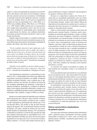 526 Barroso et al.: Etnoecologia e etnobotânica da palmeira juçara (Euterpe edulis Martius) em comunidades quilombolas...
espécie E. edulis tem capacidade de aclimatar-se em até 20%
de luz solar direta, acima deste nível de radiação a espécie
não mais aumenta sua taxa de crescimento. A desidratação
é a principal causa da morte rápida das sementes, a redução
do teor de umidade abaixo de 28% provoca signiﬁcativa
redução nas taxas de germinação de E. edulis (Reis et al.
1999). Estes trabalhos (Klein, 1968; Reitz et al. 1978; Reis
et al. 1999; Paulilo 2000) mostram que as características
mais citadas pelos quilombolas como o alto teor de umi-
dade, baixa condição de luminosidade para a germinação
e o aparecimento de clareiras, são condições ambientais
necessárias ao desenvolvimento inicial de E. edulis no sub-
bosque das ﬂorestas.
Segundo alguns entrevistados, as condições ambientais
necessárias ao desenvolvimento da palmeira juçara na ﬂo-
resta inﬂuenciam características relacionadas à qualidade do
palmito, das folhas e dos frutos da palmeira.
“No sol o palmito desenvolve mais rápido que na ﬂo-
resta. O palmito desenvolve mais no úmido e ﬁca maior e
melhor do que na terra seca. No mato como não tem luz ela
cresce mais e vai subindo. No limpo a Jiçara vai crescendo
grossa desde nova porque pega sol desde nova. Com quatro
cinco anos no limpo já está produzindo fruto, no mato vai
até dezessete anos para produzir” (morador da comunidade
de Pedro Cubas, 63 anos).
“Quando cortava palmito ia em terra úmida, porque o
palmito rendia mais para cortar e descascar, como beira
de rio.” (morador da comunidade do Nhunguara, 69 anos).
Esses depoimentos mencionam as características de umi-
dade do solo e a luminosidade como fatores que inﬂuenciam
na grossura e na maciez do palmito a ser colhido. A frequente
colheita de produtos ﬂorestais, como o palmito que os qui-
lombolas realizam nas florestas são práticas do dia-a-dia
dos moradores quilombolas que propiciam a observação de
aspectos ﬁsiológicos, morfológicos e ecológicos da palmeira
juçara. Estes aspectos observados inﬂuenciam o manejo a ser
realizadoeaqualidadedoprodutonoqualosquilombolasestão
interessados, seja, o palmito, o estipe, as folhas ou os frutos.
Quanto ao reconhecimento da importância que a palmeira
juçara representa para a ﬂoresta e para o homem, a maioria
dos quilombolas entrevistados reconhecem que a espécie
é muito importante na alimentação dos animais que vivem
nas ﬂorestas (80%), 36% atribui ao fato de atrair diversas
espécies de animais, 20% na alimentação humana na forma
de palmito, 16% para a atração de animais de caça contri-
buindo também na alimentação humana, 16% reconhecem
a importância econômica e social devido a geração de renda
que o palmito representa para as comunidades locais, 12%
atribui importância utilitária que fazem das diversas partes
da palmeira em seu dia-a-dia como o uso de tronco (estipe),
folhas e palmito, e 12% dos entrevistados disseram que as
juçaras embelezam os lugares, atribuindo valor paisagístico
aos quintais e ﬂorestas onde ocorrem.
Destaca-se a importância indireta dos frutos de E.
edulis para as comunidades quilombolas, pois seus frutos
atraem muitos animais que são caçados para complemento
da alimentação humana. Alguns entrevistados falaram da
importância de ter palmeiras nos quintais pois os animais se
alimentam dos frutos de juçara e os moradores consequen-
temente se alimentam desses animais.
Todos os entrevistados mencionaram coletar partes da
palmeira para variadas funções. O palmito, parte corres-
pondente ao meristema apical da planta, o estipe e as folhas
apareceram com maior freqüência. O palmito é utilizado
na alimentação e na comercialização. O estipe já foi muito
utilizado em construção de casas de pau-a-pique na forma
de esteios, hoje é principalmente usado na estrutura dos
telhados, como ripa, caibro, na fabricação de alguns móveis
como prateleira, estrado de cama e utensílios domésticos
e de caça como moenda de cana, e mundéu (armadilha de
caça). As folhas trançadas ou não, são utilizadas para a co-
bertura de barracos (acampamentos na mata), nas capovas
(pequenas casas de pau-a-pique tradicionais quilombolas
onde são armazenadas as colheitas das roças), coberturas
e galinheiros, canteiros de horta e viveiros de mudas,
também na confecção de colchões e trançados para caçar
peixe. Além disso, também são utilizadas como alimento
para burros e cavalos.
As sementes são usadas na produção de mudas, em
repovoamento por semeadura a lanço e na confecção de
artesanato.
O uso mais diferenciado mencionado foi o uso medicinal
da seiva do palmito jovem. Dos entrevistados 52% já utili-
zaram ou viram alguém da família utilizar, a seiva de forma
medicinal para desinfecção, anestésico, ou para a coagulação
do sangue em regiões do corpo de cães ou seres humanos
que foram afetados por cortes ou picadas de cobra na mata.
Os quilombolas mencionaram fazer uso de diversas
partes da palmeira para variadas funções ressaltando a
importância econômica da espécie em seu dia-a-dia. Como
vemos a espécie apresenta múltiplos usos. O levantamento
dos diversos usos que a palmeira juçara (E. edulis) pode
fornecer representa um desaﬁo para a transformação desses
produtos em alternativas econômicas sustentáveis. O poten-
cial desses produtos deve ser considerado para subsistência
e complemento de renda das populações que vivem dos
recursos ﬂorestais.
Outras características etnobotânicas
da palmeira juçara
Nas entrevistas realizadas resultaram outras informações
sobre a palmeira juçara consideradas relevantes quando
relacionadas ao manejo do E. edulis, como a existência de
palmeira juçara vermelha, da palmeira juçara branca e da
palmeira “macho”.
 
