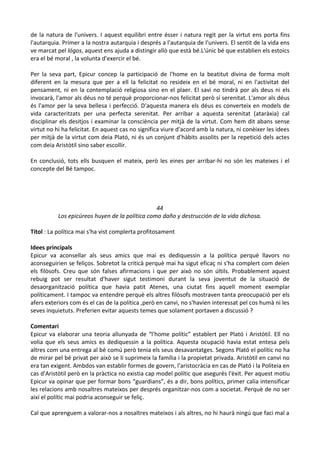 de la natura de l'univers. I aquest equilibri entre ésser i natura regit per la virtut ens porta fins
l'autarquia. Primer a la nostra autarquia i després a l'autarquia de l'univers. El sentit de la vida ens
ve marcat pel lógos, aquest ens ajuda a distingir allò que està bé.L'únic bé que establien els estoics
era el bé moral , la volunta d'exercir el bé.
Per la seva part, Epicur concep la participació de l'home en la beatitut divina de forma molt
diferent en la mesura que per a ell la felicitat no resideix en el bé moral, ni en l'activitat del
pensament, ni en la contemplació religiosa sino en el plaer. El savi no tindrà por als deus ni els
invocarà, l'amor als déus no té perquè proporcionar-nos felicitat però sí serenitat. L'amor als déus
és l'amor per la seva bellesa i perfecció. D'aquesta manera els déus es converteix en models de
vida caracteritzats per una perfecta serenitat. Per arribar a aquesta serenitat (ataràxia) cal
disciplinar els desitjos i examinar la consciència per mitjà de la virtut. Com hem dit abans sense
virtut no hi ha felicitat. En aquest cas no significa viure d'acord amb la natura, ni conèixer les idees
per mitjà de la virtut com deia Plató, ni és un conjunt d'hàbits assolits per la repetició dels actes
com deia Aristòtil sino saber escollir.
En conclusió, tots ells busquen el mateix, però les eines per arribar-hi no són les mateixes i el
concepte del Bé tampoc.

44
Los epicúreos huyen de la política como daño y destrucción de la vida dichosa.
Títol : La política mai s'ha vist complerta profitosament
Idees principals
Epicur va aconsellar als seus amics que mai es dediquessin a la política perquè llavors no
aconseguirien se feliços. Sobretot la criticà perquè mai ha sigut eficaç ni s'ha complert com deien
els filòsofs. Creu que són falses afirmacions i que per això no són últils. Probablement aquest
rebuig pot ser resultat d'haver sigut testimoni durant la seva joventut de la situació de
desaorganització política que havia patit Atenes, una ciutat fins aquell moment exemplar
políticament. I tampoc va entendre perquè els altres filòsofs mostraven tanta preocupació per els
afers exteriors com és el cas de la política ,però en canvi, no s'havien interessat pel cos humà ni les
seves inquietuts. Preferien evitar aquests temes que solament portaven a discussió ?
Comentari
Epicur va elaborar una teoria allunyada de “l'home polític” establert per Plató i Aristòtil. Ell no
volia que els seus amics es dediquessin a la política. Aquesta ocupació havia estat entesa pels
altres com una entrega al bé comú però tenia els seus desavantatges. Segons Plató el polític no ha
de mirar pel bé privat per això se li suprimeix la família i la propietat privada. Aristòtil en canvi no
era tan exigent. Ambdos van establir formes de govern, l'aristocràcia en cas de Plató i la Politeia en
cas d'Aristòtil però en la pràctica no existia cap model polític que asegurés l'èxit. Per aquest motiu
Epicur va opinar que per formar bons “guardians”, és a dir, bons polítics, primer calia intensificar
les relacions amb nosaltres mateixos per després organitzar-nos com a societat. Perquè de no ser
així el polític mai podria aconseguir se feliç.
Cal que aprenguem a valorar-nos a nosaltres mateixos i als altres, no hi haurà ningú que faci mal a

 