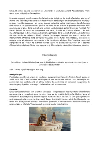 l'altre. El primer pas era conèixer el cos , la ment i el seu funcionament. Aquesta teoria l'hem
pogut veure reflectida en la seva ètica.
En aquest moment també entra en lloc la justíca : La justicia no fue desde el principio algo por sí
misma, sino un cierto pacto sobre el no hacer ni sufrir daño surgido en las convenciones de unos y
otros en repetidas ocasiones y en ciertos lugares. La justícia mai va existir com a tal, els humans
som els qui la fan possible i neix a partir d'un acord per tal d'aturar el patiment i el dolor. Això
condueix cap el plaer de la societat, una societat solidària regida pel sentiment de l'amistat. Per
Plató i Aristòtil la justícia és considerada una virtut, és més, és la virtut màxima. I és molt
important perquè es troba relacionada amb l'organització de la societat. D'una banda determina
allò que ha de fer cadascú ( Plató) i d'altra s'encarregar d'establir uns drets i castigar els
incompliments (Aristòtil). Però per Epicur la justícia té una funció més modesta, consisteix en
unpacte entre els ciutadans per garantir el bé i minimitza el dolor. No s'estableix cap model
d'organització. La societat no es troba dividida segons les classes socials perquè en la societat
d'Epicur tothom és igual, l'única cosa que marca la diferència són els desitjos i plaers que escogim.

Màximes Capitals
27
De los bienes de la sabiduría ofrece para la felicidad de la vida eterna, el mayor con mucho es la
adquisición de la amistat
Títol : Estima al proïsme i sigues més feliç
Idees principals
L'amistat és considerada una de les condicions que garanteixen la nostra felicitat. Aquell que no té
amics no és feliç. L'amistat no és natural perquè neix de l'interés però un cop s'ha conegut ens
permet ser més solidaris amb els altres, millorar la convivència en comunitat i augmentar la
serenitat perquè podem estar segurs de la fidelitat dels nostres amics.
Comentari
Epicur considera l'amistat com la font de satisfacció i compensacions més important. Un sentiment
que garanteix la convivència amb els altres i que va fer possible la filosofia d'Epicur. Sense el
compliment d'aquest principi el Jardí d'Epicur mai hauria estat possible. És cert que augmenta la
nostra dependència envers els altres, però davant la soletat i inseguretat de la vida resulta un
remei més eficaç que els vincles a institucions polítiques. L'amistat elimina l'individualisme que
caracteritza a la felicitat d'Epicur perquè permet projectar-nos als altres.

 