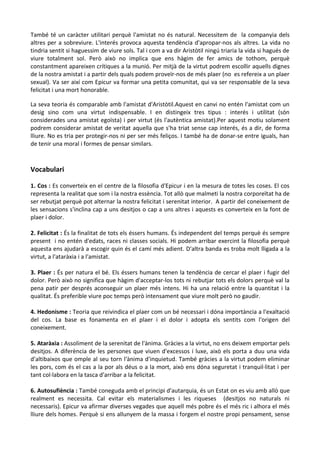 També té un caràcter utilitari perquè l'amistat no és natural. Necessitem de la companyia dels
altres per a sobreviure. L'interés provoca aquesta tendència d'apropar-nos als altres. La vida no
tindria sentit si haguessim de viure sols. Tal i com a va dir Aristòtil ningú triaria la vida si hagués de
viure totalment sol. Però això no implica que ens hàgim de fer amics de tothom, perquè
constantment apareixen crítiques a la munió. Per mitjà de la virtut podrem escollir aquells dignes
de la nostra amistat i a partir dels quals podem proveïr-nos de més plaer (no es refereix a un plaer
sexual). Va ser així com Epicur va formar una petita comunitat, qui va ser responsable de la seva
felicitat i una mort honorable.
La seva teoria és comparable amb l'amistat d'Aristòtil.Aquest en canvi no entén l'amistat com un
desig sino com una virtut indispensable. I en distingeix tres tipus : interés i utilitat (són
considerades una amistat egoïsta) i per virtut (és l'autèntica amistat).Per aquest motiu solament
podrem considerar amistat de veritat aquella que s'ha triat sense cap interés, és a dir, de forma
lliure. No es tria per protegir-nos ni per ser més feliços. I també ha de donar-se entre iguals, han
de tenir una moral i formes de pensar similars.

Vocabulari
1. Cos : Es converteix en el centre de la filosofia d'Epicur i en la mesura de totes les coses. El cos
representa la realitat que som i la nostra essència. Tot allò que malmeti la nostra corporeïtat ha de
ser rebutjat perquè pot alternar la nostra felicitat i serenitat interior. A partir del coneixement de
les sensacions s'inclina cap a uns desitjos o cap a uns altres i aquests es converteix en la font de
plaer i dolor.
2. Felicitat : És la finalitat de tots els éssers humans. És independent del temps perquè és sempre
present i no entén d'edats, races ni classes socials. Hi podem arribar exercint la filosofia perquè
aquesta ens ajudarà a escogir quin és el camí més adient. D'altra banda es troba molt lligada a la
virtut, a l'ataràxia i a l'amistat.
3. Plaer : És per natura el bé. Els éssers humans tenen la tendència de cercar el plaer i fugir del
dolor. Però això no significa que hàgim d'acceptar-los tots ni rebutjar tots els dolors perquè val la
pena patir per després aconseguir un plaer més intens. Hi ha una relació entre la quantitat i la
qualitat. És preferible viure poc temps però intensament que viure molt però no gaudir.
4. Hedonisme : Teoria que reivindica el plaer com un bé necessari i dóna importància a l'exaltació
del cos. La base es fonamenta en el plaer i el dolor i adopta els sentits com l'origen del
coneixement.
5. Ataràxia : Assoliment de la serenitat de l'ànima. Gràcies a la virtut, no ens deixem emportar pels
desitjos. A diferència de les persones que viuen d'excessos i luxe, això els porta a duu una vida
d'altibaixos que omple al seu torn l'ànima d'inquietud. També gràcies a la virtut podem eliminar
les pors, com és el cas a la por als déus o a la mort, això ens dóna seguretat i tranquil·litat i per
tant col·labora en la tasca d'arribar a la felicitat.
6. Autosufiència : També coneguda amb el principi d'autarquia, és un Estat on es viu amb allò que
realment es necessita. Cal evitar els materialismes i les riqueses (desitjos no naturals ni
necessaris). Epicur va afirmar diverses vegades que aquell més pobre és el més ric i alhora el més
lliure dels homes. Perquè si ens allunyem de la massa i forgem el nostre propi pensament, sense

 