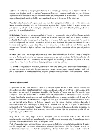 recórrer a la violència i a l'engany característic de la societat, podrem assolir la llibertat. I també va
afirmar que si volies ser ric no havies d'augmentar les teves riqueses sino limitar els teus desitjos.
Aquell que això compleixi assolirà la màxima felicitat, comparable a la dels déus. El más grande
fruto de la autosuficiencia es la libertad.La autosuficiencia es la mayor de las riquezas.
7. Justícia : És el resultat d'un pacte entre els ciutadans per garantir el bé comú i evitar patiments.
No ve marcada pels déus sino per la comunitat a partir d'un conjunt de lleis. I la seva manca ens
pot portar cap els plaers desassenyats i el descontrol de les passions. El más grande fruto de la
justicia es la serenidad del alma.
8. Divinitat : Els déus no són amos del destí humà, ni creadors del món ni s'identifiquen amb la
justícia. Són semblants a nosaltres i tenen les mateixes passions. Però estan dotats d'infinita
perfecció. Tambe s'havien convertit al llarg dels anys en una de les pors de la societat. Però això és
innecessari perquè no tenen cap control sobre la vida humana. No presten atenció als afers
humans, això significaria una alteració de la seva ataràxia, es troben distrets en la felicitat que els
proporciona l'eternitat. Epicur defensà que és possible arribar a aquesta felicitat per mitjà de la
virtut.
9. Virtut : Eina que s'encarrega d'apropar-nos al bé. Per aquest motiu és l'única capaç d'aproparnos a la felicitat, determina les nostres eleccions, ens permet conèixer els límits, delimitar els
plaers i eliminar les pors. En resum, permet organitzar els desitjos que ens impulsen a actuar,
sense ella la vida de moderació que Epicur predicava no seria possible.
10. Àtoms : Són partícules invisibles, indivisibles amb una forma, pes i extensió determinades. Es
mouen eternament en el buit. Aquest moviment canvia constantment, perquè l'univers està regit
per la llibertat i no hi ha res determinat. Aquells que són esfèrics formen l'ànima, material i mortal.

Valoració personal
El que més em va cridar l'atenció després d'estudiar Epicur va ser el seu caràcter positiu, tan
diferent de les altres filosofies i sobretot entenedor. Em va portar un aire fresc en comparació amb
les altres, tan racionals i objectives. Considero la filosofia d'Epicur una filosofia simple, gens
complexa i molt últil. Sens dubte és una filosofia molt pràctica i fins hi tot la consideraria universal.
Perquè és aplicable actualment, no es troba lligada al temps ni a cap condició social. A més se'ns
presenta d'una forma molt atractiva. Malgrat els anys que ens distancien realment l'ésser humà
no ha canviat gens. Doncs la felicitat segueix sent la nostra finalitat, objecte d'estudis i
d'entreteniment, ha esdevingut al llarg de la història una de les principals preocupacions
juntament amb l'existència de l'univers i l'origen del coneixement. Per aquest motiu penso que és
molt útil i apta per a tothom. I serà sempre necessària, encara més ara on sembla que la felicitat
hagi esdevingut un fantasma.
Respecte la seva obra, llegir el llibre “Filosofia para la Felicidad” m'ha nodrit de molts
coneixements, però he de dir que al principi em semblava una feina una mica feixuga i encara més
quan els examens els tenim a prop i el temps és escàs.
Però m'ha portat coses bones més que no em pensava. Sobretot he aprés la importància de saber
escollir perquè això determina directament el nostre pensament i el fet d'equivocar-nos pot
portar problemes innecesaris. I d'altra banda la importància de l'amistat i el seu caràcter interesat.

 