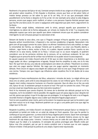 Realment si ho penses bé Epicur té raó, l'amistat sempre tindrà el seu origen en el bé que quelcom
pot produir sobre nosaltres. El fet d'ajudar o d'estimar, encara que facis un bé sobre l'altre al
mateix temps provoca un bé sobre tu que et fa ser feliç. En el cas que provoqués dolor
possiblement no ho faries si després no hi ha un bé. Un clar exemple seria salvar la vida d'alguna
persona, encara que puguis sortir malferit, el salvar a una persona t'aporta felicitat perquè saps
que has fet una bona acció. En canvi si sapiguessis amb seguretat que pots morir, segurament no
ho faries.
També m'han sorgit dubtes, relacionats amb la virtut, perquè aquells que posseeixen la
intel·ligència no obren de la forma adequada, ser virtuós no implica fer el bé ? La resposta més
adequada suposo que seria que aquells que obren malament encara que els podem considerar
intel·ligents no són virtuosos perquè no exerceixen el bé.
Deixant de banda la seva obra, crec que si l'hagués conegut m'hauria agradat com a persona.
Aquesta actitut incomformista i d'oposició a les normes establertes m'agrada. Necessitem més
gent com ell que pugui canviar les coses. Epicur va afirmar l'existència d'una sola realitat, va negar
la inmortalitat de l'ànima, va rebutjar l'interés per la política i va crear una filosofia oberta a
tothom , sigui home o dona, esclau o lliure, ric o pobre. Aquest caràcter lliure i positiu es veu
reflectit en la seva teoria, també en la física. I encara que es va veure marginat, el podríem
considerar una de les primeres víctimes de la censura, ell va continuar endavant. Ni tan sols
l'esglèsia que en presumia de fer arribar-nos la felicitat no va poder aturar la seva expansió.
En aquest aspecte em trobo d'acord amb ell. El fet que no doni importància a la divinitat, que
tregui poder als déus i protagonisme m'agrada. Perquè fent-ho simplifica la vida, ens la fa més
fàcil. Per què hem de duu una vida de contemplació com deien els sofistes ? Realment no entenc
que això ens pugui aportar felicitat. No nego que ens pugui aportar seguretat en moments
delicats. Però creure en alguna cosa depén de cadascú per això no crec que s'hagi d'imposar com
una norma. Tampoc crec que tinguin cap influència sobre nosaltres fins hi tot dubto de la seva
existència.
Antigament hi havia manifestacions de Déus, salvacions i miracles de Jesús. La religió afirma que
Jesús ens va salvar, però amb la seva desaparació les coses no van millorar gaire. Pot ser si ell no
hagués mort moltes massacres humanes no s'haurien executat. Que els déus no es fan cas està
clar, Epicur té raó. Si existeixen perquè no aturen el mal ? Per què no canvien les coses ? Per què
ens han creat tan imperfectes que ens fem mal entre nosaltres ?
Però hi ha moments que canvio d'opinió. Els temes de la divinitat són delicats perquè no hi ha
respostes, no hi res establert i tot és possible. De vegades quan em passa alguna cosa i després tot
surt bé, penso que potser sí que hi ha algú que ens protegeix. Si no hagués fet això o no m'hagués
recordat d'avisar o d'agafar alguna cosa a saber quin desastre hagués pogut passar !
Tant tú com jo podríem estar morts, però no ho estem i la resposta que per què no ho estem o per
què hem nascut no la té ningú. Realment podríem ser un gos o una pedra però crec que algú ha
volgut que no fos així.
Respecte la política, em trobo d'acord i en desacord. Primerament perquè Epicur va rebutjar-la i
actualment jo també em trobo en un estat de rebuig en front aquesta. Crec que he perdut la
confiança en qui ens governen. La meva visió és força negativa però sincera. Quan hem aconseguit
una estabilitat política real ? Durant tot el temps que he estudiat història encara no he sigut
testimoni de cap etapa justa i sincera. I encara menys ara on cada dia surt algun polític en els
mitjans que ha robat a la ciutadania. El concepte de justícia promogut pels filòsofs inclós per
Epicur mai s'ha complert, pot ser per la nostra condició com a humans que no som capaços
d'aturar el dolor. O bé perquè la justícia és una utopia. Espero estar equivocada.

 