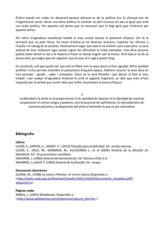 D'altra banda em trobo en desacord perquè allunyar-se de la política ens fa allunyar-nos de
l'organització social. Sense una bona política la societat no pot conviure en pau al igual que amb
una mala política. Per aquesta raó penso que és necessari que hi hagi gent que s'interessi per
aquests temes.
Per últim m'agradaria manifestar també el meu consòl davant el patiment d'Epicur. Em fa la
sensació que va patir força. Va haver d'exiliar-se en diverses ocasions, suportar les ofenses a
l'escola i el rebuig de la societat. Positivament segur que això el va enfortir com a persona. La seva
actitud de tirar endavant sigui quines siguin les dificultats la trobo exemplar. Una altra persona
podria haver donat la raó a la majoria o haver-se deixat engolir per la massa. Però Epicur va dir jo
penso això, qui vulgui que em segueixi i qui no que se'n vagi a pastar fang.
En conclusió, vull que quedi clar que tant el llibre com la seva teoria m'han agradat. M'ha semblat
profitós i m'ha permés entendre el pensament d'aquella època. Podríem resumir la seva obra en
tres paraules : gaudir , saber i compartir. Claus en la seva filosofia i que donen el títol al meu
treball. I per acabar m'agradaria finalitzar-lo amb el següent fragment, un dels que més m'han
impactat per la veritat que conté i dels que millor resumeixen la teoria d'Epicur.
5
La felicidad y la dicha no la proporcionan ni la cantidad de riquezas ni la dignidad de nuestras
ocupaciones ni ciertos cargos y poderes, sino la ausencia de sufrimiento, la mansedumbre de
nuestras pasiones y la disposición del alma al delimitar lo que es por naturaleza.

Bibliografia
Llibres
LLEDÓ, E., GARCÍA, C., HADOT, P., (2013) Filosofía para la felicidad. Ed : errata naturae
LLEDÓ, E., CRUZ, M., GRANADA, M., VILLACAÑAS J., et al (2009) Història de la filosofia 2n
batxillerat. Ed : Grup promotor santillana
VALVERDE, J. (1983) Historia del pensamiento. Ed: Edicions Orbis S.A
NAVARRO, J.,CALVO T. (1983) Historia de la filosofía. Ed : Anaya
Documents electrònics
GLORIA, M., (1998) La carta a Pítocles i el rerum natura.Disponible a :
<http://sedici.unlp.edu.ar/bitstream/handle/10915/10226/Documento_completo.pdf?
sequence=1>
Pàgines webs
MARIA, J., (2001) Webdanoia. Disponible a :
<http://www.webdianoia.com/helenismo/epicuro_bio.htm >

 