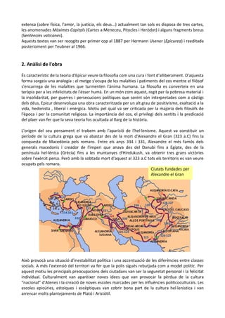 extensa (sobre física, l'amor, la justícia, els deus...) actualment tan sols es disposa de tres cartes,
les anomenades Màximes Capitals (Cartes a Meneceu, Pitocles i Heròdot) i alguns fragments breus
(Sentències vaticanes).
Aquests textos van ser recogits per primer cop al 1887 per Hermann Usener (Epicurea) i reeditada
posterioment per Teubner al 1966.

2. Anàlisi de l'obra
És característic de la teoria d'Epicur veure la filosofia com una cura i font d'alliberament. D'aquesta
forma sorgeix una analogia : el metge s'ocupa de les malalties i patiments del cos mentre el filòsof
s'encarrega de les malalties que turmenten l'ànima humana. La filosofia es converteix en una
teràpia per a les infelicitats de l'ésser humà. En un món com aquest, regit per la pobresa material i
la insolidaritat, per guerres i persecucions polítiques que sovint són interpretades com a càstigs
dels déus, Epicur desenvolupa una obra caracteritzada per un alt grau de positivisme, exaltació a la
vida, hedonista , liberal i enèrgica. Motiu pel qual va ser criticada per la majoria dels filosòfs de
l'època i per la comunitat religiosa. La importància del cos, el privilegi dels sentits i la predicació
del plaer van fer que la seva teoria fos ocultada al llarg de la història.
L'origen del seu pensament el trobem amb l'aparició de l'hel·lenisme. Aquest va constituir un
període de la cultura grega que va abastar des de la mort d'Alexandre el Gran (323 a.C) fins la
conquesta de Macedònia pels romans. Entre els anys 334 i 331, Alexandre el més famós dels
generals macedonis i creador de l'imperi que anava des del Danubi fins a Egipte, des de la
península hel·lènica (Grècia) fins a les muntanyes d'Hindukush, va obtenir tres grans victòries
sobre l'exèrcit persa. Però amb la sobtada mort d'aquest al 323 a.C tots els territoris es van veure
ocupats pels romans.
Ciutats fundades per
Alexandre el Gran

Això provocà una situació d'inestabilitat política i una accentuació de les diferències entre classes
socials. A més l'extensió del territori va fer que la polis sigués rebutjada com a model polític. Per
aquest motiu les principals preocupacions dels ciutadans van ser la seguretat personal i la felicitat
individual. Culturalment van aparèixer noves idees que van provocar la pèrdua de la cultura
“nacional” d'Atenes i la creació de noves escoles marcades per les influències politicoculturals. Les
escoles epicúries, estoiques i escèptiques van cobrir bona part de la cultura hel·lenística i van
arrencar molts plantejaments de Plató i Aristòtil.

 