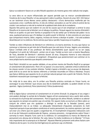 Epicur va esdevenir llavors en un dels filòsofs opositors als mestres grecs més radicals mai sorgits.
La seva obra es va veure influenciada per aquest període que va marcar considerablement
l'essència de la seva filosofia i el seu pensament sobre la política. Durant els anys 323 i 321 Epicur
va ser testimoni d'una Atenes sense polítics destacants i d'una democràcia malferida per les
successives crisis i conflictes bèl·lics. A més els militars vencedors es van fer amb el control de les
ciutats i van excloure a més de la meitat de la població dels drets de la ciutadania.
Aquests fets penso que van esdenir en una de les causes que el van empènyer a centrar la seva
filosofia en la recerca de la felicitat i en el rebuig a la política. Perquè seguint les teories d'Aristòtil i
Plató on el polític no pot tenir família ni propietat hi ha de vetllar per la felicitat del poble i no la
seva, qualsevol persona que s'hi dediqui no podrà assolir la felicitat. A més consistia en una tasca
que comportava miseria, dolor, enganys, incitava als homes a desitjar el poder...I tot això acabava
desembocant en la violència. No és estrany que Epicur perdés l'esperança en la política.
També va rebre influències de Demòcrit en referència a la teoria atomista. Es creu que Epicur va
començar a interesar-se pel món de la filosofia quan tan sols tenia 14 anys. Segons una anècdota,
Epicur s'enfadà amb el seu professor de lletres (Gramatistés) quan aquest no va ser capaç
d'explicar-li el sentit de l'afirmació : primer era el caos. També va tenir com a mestre Nausífanes
de Teos, deixeble de Demòcrit i atomista durant 10 anys. D'aquesta manera la seva educació
durant la joventut li a provocar el sorgiment d'inquietuts que posteriorment van culminar en la
seva pròpia teoria atomista que després comentarem.
Però Plató i Aristòtil no van quedar oblidats, el seu primer mestre de filosofia Panfil el va apropar
al coneixement del platonisme. Però s'hi va oposar a la seva teoria, sobretot criticà la distinció de
les classes socials i el seu caràcter elistista. També s'oposà a Aristòtil a qui va acusar de depravat,
però d'ell es va servir de les teories referents a l'amistat resumides en l'Ètica a Nicòmac. Encara
que Epicur defensa que aquesta no és un principi natural perquè neix a partir de l'interés. Però és
totalment necessària per aconseguir la felicitat.
Per mitjà de la seva obra, ens fa arribar una filosofia pràctica centrada en l'ésser humà, en
aconseguir la seva felicitat i que encara avui dia és totalment aplicable. La podem dividir en tres
apartats : lògica (canònica), física (atomisme) i l'ètica (eudemonia).

Lògica

Amb la lògica Epicur converteix el coneixement en el centre d'estudi. Es pregunta el seu origen i
com podem distingir la veritat de la falsedat. Segons ell tot coneixement neix a partir dels sentits.
La sensació és el principi del coneixement. Però al igual que els altres filòsofs, també es va adonar
que aquests no sempre ens porten cap a la veritat. Per aquest motiu va escriure un llibre sobre un
conjunt de criteris que ens ajudarien a distingir la veritat de la falsedat (canon), però
malauradament mai es va trobar. La adequada interpretació d'aquestes sensacions és molt
important perquè el que percebem condiciona el nostre pensament, les nostres opinions i per això
cal crear uns criteris que ens ajudin a organitzar-les. El incompliment d'aquestes indicacions com
és el cas de l'educació condicionada de l'època, provoca pressions , incrogruències sobre l'ésser i
corromp la ment. Després l'unic camí és la violència. En conseqüència la manca de llibertat de
pensament ens allunya de la felicitat. Per això, Epicur fa molta incidència en la llibertat “ El fruto
más importante de la autarquía es la libertad”. Aquesta llibertat juntament amb altres factors com
l'absència de les pors i la virtut (la intel·ligència) ens portaran cap a la felicitat.

 