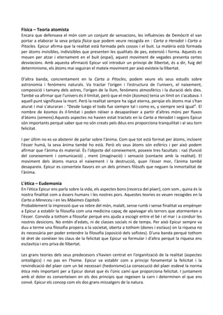 Física – Teoria atomista

Encara que defensava el món com un conjunt de sensacions, les influències de Demòcrit el van
portar a elaborar la seva pròpia física que podem veure recogida en : Carta a Herodot i Carta a
Pitocles. Epicur afirma que la realitat està formada pels cossos i el buit. La matèria està formada
per àtoms invisibles, indivisibles que presenten les qualitats de pes, extensió i forma. Aquests es
mouen per atzar i eternament en el buit (espai), aquest moviment de vegades presenta certes
desviacions. Amb aquesta afirmació Epicur vol introduir un principi de llibertat, és a dir, fuig del
determinisme, els àtoms mai seguiran el mateix moviment per això existeix la llibertat.
D'altra banda, concrentament en la Carta a Pitocles, podem veure els seus estudis sobre
astronomia i fenòmens naturals. Va tractar l'origen i l'estructura de l'univers, el naixement,
composició i tamany dels astres, l'origen de la llum, fenòmens atmosfèrics i la duració dels dies.
També va afirmar que l'univers és il·limitat, però que el món (kosmos) tenia un límit on s'acabava. I
aquell punt significava la mort. Però la realitat sempre ha sigut eterna, perqùe els àtoms mai s'han
aturat i mai s'aturaran : “Desde luego el todo fue siempre tal i como es, y siempre será igual”. El
nombre de kosmos és il·limitat i poden nèixer o desaparèixer a partir d'altres móns per fluxos
d'àtoms (semens).Aquests aspectes no havien estat tractats en la Carta a Herodot i segons Epicur
són importants perquè saber que no són creats pels déus ens proporciona tranquilitat i al seu torn
felicitat.
I per últim no es va abstenir de parlar sobre l'ànima. Com que tot està format per àtoms, incloent
l'ésser humà, la seva ànima també ho està. Però els seus àtoms són esfèrics i per això podem
afirmar que l'ànima és material. És l'objecte del coneixement, poseeix tres facultats : raó (funció
del coneixement i comunicació) , ment (imaginació) i sensació (contacte amb la realitat). El
moviment dels àtoms marca el naixement i la destrucció, quan l'ésser mor, l'ànima també
desapareix. Epicur es converteix llavors en un dels primers filòsofs que neguen la inmortalitat de
l'ànima.

L'ètica – Eudemonia

En l'ètica Epicur ens parla sobre la vida, els aspectes bons (recerca del plaer), com som , quina és la
nostra finalitat com a éssers humans i les nostres pors. Aquestes teories es veuen recogides en la
Carta a Meneceu i en les Màximes Capitals.
Probablement la impressió que va rebre del món, malalt, sense rumb i sense finalitat va empènyer
a Epicur a establir la filosofia com una medicina capaç de apaivagar els terrors que atormenten a
l'ésser. Convida a tothom a filosofar perquè ens ajuda a escogir entre el bé i el mar i a conduir les
nostres desicions. No entén d'edats, ni de classes socials ni de temps. Per això Epicur sempre va
duu a terme una filosofia propera a la societat, oberta a tothom (dones i esclaus) on la riquesa no
és necessària per poder entendre la filosofia (oposició dels sofistes). D'una banda perquè tothom
té dret de conèixer les claus de la felicitat que Epicur va formular i d'altra perquè la riquesa ens
esclavitza i ens priva de llibertat.
Les grans teories dels seus predecesors s'havien centrat en l'organització de la realitat (aspectes
ontològics) i no pas en l'home. Epicur va establir com a principi fonamental la felicitat i la
reivindicació del plaer com un bé necessari (hedonisme).La consecució del plaer esdevé la norma
ètica més important per a Epicur donat que és l'únic camí que proporciona felicitat. I juntament
amb el dolor es converteixen en els dos principis que regeixen la carn i determinen el que ens
convé. Epicur els concep com els dos grans missatgers de la natura.

 
