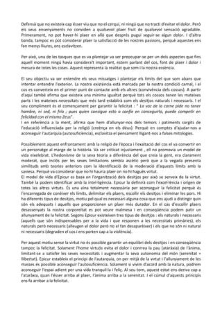 Defensà que no existeix cap ésser viu que no el cerqui, ni ningú que no tracti d'evitar el dolor. Però
els seus ensenyaments no conviden a qualsevol plaer fruit de qualsevol sensació agradable.
Primerament, no pot haver-hi plaer en allò que després pugui seguir-se algun dolor. I d'altra
banda, tampoc es pot considerar plaer la satisfacció de les nostres passions, perquè aquestes ens
fan menys lliures, ens esclavitzen.
Per això, una de les tasques que es va plantejar va ser preocupar-se per un dels aspectes que fins
aquell moment ningú havia considera't important, estem parlant del cos, font de plaer i dolor i
mesura de totes les coses. Aquest representa la realitat que som i la nostra essència.
El seu objectiu va ser entendre els seus missatges i plantejar els limits del que som abans que
intentar entendre l'exterior. La nostra existència està marcada per la nostra condició carnal, i el
cos es converteix en el primer punt de contacte amb els altres (convivència dels cossos). A partir
d'aquí també afirma que existeix una mínima igualtat perquè tots els cossos tenen les mateixes
parts i les mateixes necessitats que més tard establirà com els desitjos naturals i necessaris. I el
seu compliment és el començament per garantir la felicitat : “ La voz de la carne pide no tener
hambre, ni sed, ni frío ; pues quien consigue esto o confíe en conseguirlo, puede competir en
felicidad con el mismo Zeus”.
I en referència a la ment, afirma que hem d'allunyar-nos dels temors i patiments sorgits de
l'educació influenciada per la religió (creènça en els déus). Perquè en comptes d'ajudar-nos a
aconseguir l'autarquia (autosuficiència), esclavitza el pensament lligant-nos a falses mitologies.
Possiblement aquest enfrontament amb la religió de l'època i l'exaltació del cos el va convertir en
un personatge al marge de la història. Va ser criticat injustament , ell no promovia un model de
vida eixelebrat. L'hedonisme de la seva teoria a diferència del que creia la gent, era clarament
moderat, que inclós per les seves limitacions sembla ascètic però que a la vegada presenta
similituds amb teories anteriors com la identificació de la moderació d'aquests límits amb la
saviesa. Perquè va considerar que no hi hauria plaer on no hi hagués virtut.
El model de vida d'Epicur es basa en l'organització dels desitjos per això se serveix de la virtut.
També la podem identificar amb la intel·ligència. Epicur la definirà com l'excel·lència i origen de
totes les altres virtuts. És una eina totalment necessària per aconseguir la felicitat perquè és
l'encarregada de conèixer els límits, delimitar els plaers, escollir els desitjos i eliminar les pors. Hi
ha diferents tipus de desitjos, motiu pel qual es necessari alguna cosa que ens ajudi a distingir quin
són els adequats i aquells que proporcionen un plaer més durador. En el cas d'escollir plaers
desassenyats la nostra corporeïtat es pot veure malmesa i en conseqüència podem patir un
allunyament de la felicitat. Segons Epicur existeixen tres tipus de desitjos : els naturals i necessaris
(aquells que són indispensables per a la vida i que responen a les necessitats primàries), els
naturals però necessaris (alleugen el dolor però no el fan desaparèixer) i els que no són ni natural
ni necessaris (degraden el cos i ens porten cap a la violència).
Per aquest motiu sense la virtut no és possible garantir un equilibri dels desitjos i en conseqüència
tampoc la felicitat. Solament l'home virtuós evita el dolor i conrrea la pau (ataràxia) de l'ànima,
limitant-se a satisfer les seves necessitats i augmentar la seva autonomia del món (serenitat =
llibertat). Epicur estableix el principi de l'autarquia, on per mitjà de la virtut i l'allunyament de les
masses és possible aconseguir l'autosuficiència. Solament si vivim d'acord amb la natura, podrem
aconseguir l'espai adient per una vida tranquil·la i feliç. Al seu torn, aquest estat ens deriva cap a
l'ataràxia, quan l'ésser arriba al plaer, l'ànima arriba a la serenitat. I el cúmul d'aquests principis
ens fa arribar a la felicitat.

 