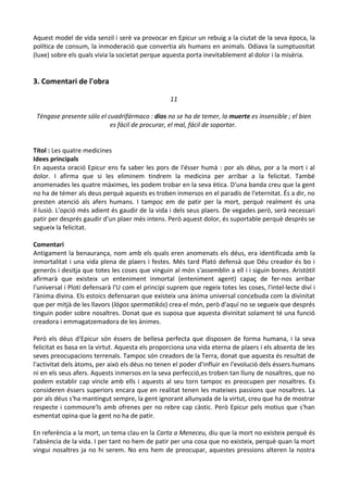Aquest model de vida senzil i serè va provocar en Epicur un rebuig a la ciutat de la seva època, la
política de consum, la inmoderació que convertia als humans en animals. Odiava la sumptuositat
(luxe) sobre els quals vivia la societat perque aquesta porta inevitablement al dolor i la misèria.

3. Comentari de l'obra
11
Téngase presente sólo el cuadrifármaco : dios no se ha de temer, la muerte es insensible ; el bien
es fácil de procurar, el mal, fácil de soportar.
Títol : Les quatre medicines
Idees principals
En aquesta oració Epicur ens fa saber les pors de l'ésser humà : por als déus, por a la mort i al
dolor. I afirma que si les eliminem tindrem la medicina per arribar a la felicitat. També
anomenades les quatre màximes, les podem trobar en la seva ètica. D'una banda creu que la gent
no ha de témer als deus perquè aquests es troben inmersos en el paradís de l'eternitat. És a dir, no
presten atenció als afers humans. I tampoc em de patir per la mort, perquè realment és una
il·lusió. L'opció més adient és gaudir de la vida i dels seus plaers. De vegades però, serà necessari
patir per després gaudir d'un plaer més intens. Però aquest dolor, és suportable perquè després se
segueix la felicitat.
Comentari
Antigament la benaurança, nom amb els quals eren anomenats els déus, era identificada amb la
inmortalitat i una vida plena de plaers i festes. Més tard Plató defensà que Déu creador és bo i
generós i desitja que totes les coses que vinguin al món s'assemblin a ell i i siguin bones. Aristòtil
afirmarà que existeix un enteniment inmortal (enteniment agent) capaç de fer-nos arribar
l'universal i Plotí defensarà l'U com el principi suprem que regeix totes les coses, l'intel·lecte diví i
l'ànima divina. Els estoics defensaran que existeix una ànima universal concebuda com la divinitat
que per mitjà de les llavors (lógos spermatikós) crea el món, però d'aquí no se segueix que després
tinguin poder sobre nosaltres. Donat que es suposa que aquesta divinitat solament té una funció
creadora i emmagatzemadora de les ànimes.
Però els déus d'Epicur són éssers de bellesa perfecta que disposen de forma humana, i la seva
felicitat es basa en la virtut. Aquesta els proporciona una vida eterna de plaers i els absenta de les
seves preocupacions terrenals. Tampoc són creadors de la Terra, donat que aquesta és resultat de
l'activitat dels àtoms, per això els déus no tenen el poder d'influir en l'evolució dels éssers humans
ni en els seus afers. Aquests inmersos en la seva perfecció,es troben tan lluny de nosaltres, que no
podem establir cap vincle amb ells i aquests al seu torn tampoc es preocupen per nosaltres. Es
consideren éssers superiors encara que en realitat tenen les mateixes passions que nosaltres. La
por als déus s'ha mantingut sempre, la gent ignorant allunyada de la virtut, creu que ha de mostrar
respecte i commoure'ls amb ofrenes per no rebre cap càstic. Però Epicur pels motius que s'han
esmentat opina que la gent no ha de patir.
En referència a la mort, un tema clau en la Carta a Meneceu, diu que la mort no existeix perquè és
l'absència de la vida. I per tant no hem de patir per una cosa que no existeix, perquè quan la mort
vingui nosaltres ja no hi serem. No ens hem de preocupar, aquestes pressions alteren la nostra

 