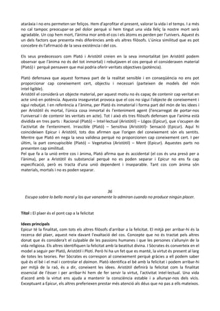 ataràxia i no ens permeten ser feliços. Hem d'aprofitar el present, valorar la vida i el temps. I a més
no cal tampoc preocupar-se pel dolor perquè si hem tingut una vida feliç la nostre mort serà
agradable. Un cop hem mort, l'ànima mor amb el cos i els àtoms es perden per l'univers. Aquest és
un dels factors que presenta més diferències amb els altres filòsofs. L'única similitud que es pot
concebre és l'afirmació de la seva existència i del cos.
Els seus predecessors com Plató i Aristòtil creien en la seva inmortalitat (en Aristòtil podem
observar que l'ànima no és del tot inmortal) i rebutjaven el cos perquè el consideraven material
(Plató) i perquè pensaven que mai podria oferir veritats objectives (potència).
Plató defensava que aquest formava part de la realitat sensible i en conseqüència no ens pot
proporcionar cap coneixement cert, objectiu i necessari (parteixen de models del món
intel·ligible).
Aristòtil el considerà un objecte material, per aquest motiu no és capaç de contenir cap veritat en
acte sinó en potència. Aquesta inseguretat provoca que el cos no sigui l'objecte de coneixement i
sigui rebutjat. I en referència a l'ànima, per Plató és inmaterial i forma part del món de les idees i
per Aristòtil és mortal, l'única cosa inmortal és l'enteniment agent (l'encarregat de portar-nos
l'universal i de contenir les veritats en acte). Tot i això els tres filòsofs defensen que l'anima està
dividida en tres parts : Racional (Plató) – Intel·lectual (Aristòtil) – Lógos (Epicur), que s'ocupen de
l'activitat de l'enteniment. Irrascible (Plató) – Sensitiva (Aristòtil)- Sensació (Epicur). Aquí hi
coincideixen Epicur i Aristòtil, tots dos afirmen que l'origen del coneixement són els sentits.
Mentre que Plató en nega la seva validesa perquè no proporcionen cap coneixement cert. I per
últim, la part concupiscible (Plató) – Vegetativa (Aristòtil) – Ment (Epicur). Aquestes parts no
presenten cap similitud.
Pel que fa a la unió entre cos i ànima, Plató afirma que és accidental (el cos és una presó per a
l'ànima), per a Aristòtil és substancial perquè no es poden separar i Epicur no ens fa cap
especificació, però es tracta d'una unió dependent i inseparable. Tant cos com ànima són
materials, mortals i no es poden separar.

36
Escupo sobre lo bello moral y los que vanamente lo admiran cuando no produce ningún placer.
Títol : El plaer és el pont cap a la felicitat
Idees principals
Epicur té la finalitat, com tots els altres filòsofs d'arribar a la felicitat. El mitjà per arribar-hi és la
recerca del plaer, aquest neix davant l'exaltació del cos. Concepte que no és tractat pels altres
donat que és considera't el culpable de les passions humanes i que les persones s'allunyin de la
vida religiosa. Els altres identifiquen la felicitat amb la beatitut divina. I Sòcrates és converteix en el
model a seguir per Plató, Aristòtil i Plotí. Però hi ha un fet que es manté, la virtut és present al larg
de totes les teories. Per Sòcrates es correspon al coneixement perquè gràcies a ell podem saber
què és el bé i el mal i controlar el daimon. Plató identifica el bé amb la felicitat i podem arribar-hi
per mitjà de la raó, és a dir, coneixent les idees. Aristòtil definirà la felicitat com la finalitat
essencial de l'ésser i per arribar-hi hem de fer servir la virtut, l'activitat intel·lectual. Una vida
d'acord amb la virtut ens ajuda a mantenir la consciència estable i a allunyar-nos dels vicis.
Exceptuant a Epicur, els altres preferiexen prestar més atenció als déus que no pas a ells mateixos.

 