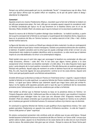 Perquè una actitut preocupada pel cos és considerada “bruta” i irrespectuosa cap els déus. Però
com que Epicur afirma que no poden influir en nosaltres, no té por de parlar sobre el desig i
abandonar la religiositat.
Comentari
Aquesta oració ens mostra l'hedonisme d'Epicur, recordem que la font de la felicitat la trobem en
tot allò que proporciona plaer. Per tant, allò que no compleix aquest requisit és considerat inútil.
La felicitat concebuda per Epicur no té cap fonament en la beatitut divina com és el cas de
Sòcrates, Plató, Aristòtil, Plotí i els estoics que sí que la inclouen en la seva teoria eudemonista.
Davant la recerca de la felicitat hi podem distingir dues tendències : la tradició socràtica, a partir
de la qual la concepció de la felicitat es correspon a la participació de la beatitut divina. Aquesta es
basa en la presència de Déu en l'ànima humana i es realitza exercint el bé ( Déu = bé) i d'altra
banda l'actitut epicuria.
La figura de Sòcrates ens mostra un filòsof que rebutja els béns materials i la vida en contraposició
al bé moral sobre el qual Epicur mostra menyspreu. Existeix una presència divina dins de nosaltres,
el daimon. El podem concebre com la virtut que ens ajuda a distingir entre el bé i el mal i en una
interpretació més moderna la podem identificar amb la consciència. La vida moral que el daimon
inspira és una vida dedicada a la virtut i a la contemplació religiosa.
Plató també creia que el camí més segur per aconseguir la beatitut era contemplar als déus per
mitjà d'oracions, ofrenes i culte diví. Fins hi tot creia que alguns homes gràcies a la seva
excepcional virtut mereixen una beatitut exemplar a la dels déus. Si la vida d'aquests havia sigut
justa i santa després de la mort podrien romandre en l'Illa dels Benaurats on podrien gaudir de la
felicitat més perfecta. Aquell capaç de mantenir en ordre el daimon haurà de ser necessàriament
feliç. És a dir, haurà de regular els seus pensaments i centrar-se en les coses divines. Aquest serà
l'únic camí pel qual podrà assolir una felicitat extraordinària.
Aristòtil afirmà que la divinitat es troba en l'home en l'Intel·lecte (virtut = esperit). I aquest trobarà
també la felicitat en la vida espiritual. La suprema felicitat de l'home resideix llavors en la beatitut
divina. I al igual que Epicur defensa que solament aquell que tingui bona salut pot arribar-hi.
Epicur no ho explica amb aquestes paraules però sí que diu que la satisfacció de les necessitats
primàries (com l'alimentació) és una de les condicions per arribar a la felicitat.
Plotí també va afirmar que la felicitat humana es basa en la presència divina en l'ànima i en
l'impuls d'aquesta sobré el bé. I defensarà que Déu es troba dins nostre i que nosaltres li mostrem
contemplació quan rebutgen totes les coses que ens allunyen d'ell. D'aquesta manera Plató,
Aristòtil i Plotí ens deixen entendre que la presència divina de l'esperit en l'ànima no és suficient
per si mateixa per garantir la felicitat humana. És necessari cultivar el jo interior cap a la divinitat.
En conclusió la suprema felicitat de l'ànima es pot qualificar d'una experiència mística. Tot i això
podem percebre l'hedonisme en aquests tres autors d'influència socràtica : la vida de l'esperit i
l'amor al Bé porten al “plaer” espiritual.
Els estoics curiosament presenten més similituts amb els sofistes que no pas amb Epicur. Perquè
també basaven la felicitat humana en la presència de Déu en l'ànima i en l'amor al Bé. I encara que
parlen sobre el plaer, aquest no es fonamenta en les coses bones de la vida sino en viure d'acord
amb la natura. No existeix plaer més gran que ser virtuós. Perquè la natura de l'ésser forma part

 