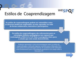 Os estilos de coaprendizagem podem ser entendidos como
os diversos modos de coaprender, ou seja, aprender na rede
de forma colaborativa, interativa e participativa.
Os estilos de coaprendizagem são referenciais para as
estratégias didático-pedagógicas nos espaços que
contemplam a Web 2.0 e 3.0? Esta é a pregunta chave para
o estudo que está sendo desenvolvido.
Podemos apresentar o início da investigação sobre os estilos de
coaprendizagem, indicando algumas conexões para a Educação 3.0 e
suas práticas de aprendizagem aberta. Os resultados serão utilizados
como fundamentos para a investigação qualitativa e de campo sobre a
Educação 3.0
 