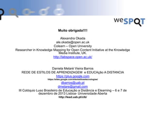 Muito obrigada!!!!
Alexandra Okada
ale.okada@open.ac.uk
Colearn – Open University
Researcher in Knowledge Mapping for Open Content Initiative at the Knowledge
Media Institute, UK.
http://labspace.open.ac.uk/
Daniela Melaré Vieira Barros
REDE DE ESTILOS DE APRENDIZAGEM e EDUCAção A DISTANCIA
https://plus.google.com
https://sites.google.com/site/estilosetecnologias/
dbarros@uab.pt
dmelare@gmail.com
III Colóquio Luso Brasileiro de Educação a Distância e Elearning – 6 e 7 de
dezembro de 2013 Lisboa- Universidade Aberta
http://lead.uab.pt/clb/
 