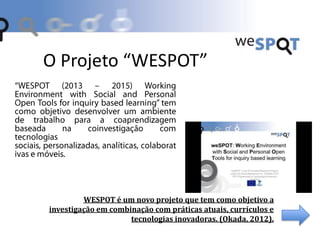 O Projeto “WESPOT”
WESPOT é um novo projeto que tem como objetivo a
investigação em combinação com práticas atuais, currículos e
tecnologias inovadoras. (Okada, 2012).
 