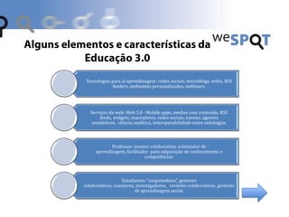 Tecnologias para al aprendizagem: redes sociais, microblogs, wikis, RSS
feeders, ambientes personalizados, webinars.
Serviços da web: Web 3.0 - Mobile apps, medias com conteúdo, RSS
feeds, widgets, marcadores, redes sociais, nuvens, agentes
semânticos, ciência analítica, interoperabilidade entre ontologias.
Professor: mentor colaborativo, orientador de
aprendizagem, facilitador para adquisição de conhecimento e
competências.
Estudantes: “coaprendizes”, gestores
colaborativos, coautores, investigadores, revisões colaborativas, gestores
de aprendizagem social.
 