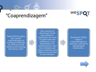 Okada (2012) explica
que o termo
coaprendizagem foi
inicialmente definido
em 1996 por Frank
Smith no livro“Joining
the Literacy Club”.
Este conceito foi
descrito por Smith
para enfatizar a
importância de trocar
os papéis tanto dos
professores, como
distribuidores de
conhecimentos, como
dos estudantes que
rebem conteúdos, para
colaborar no processo
de aprendizagem.
Brantmeier (2005)
explica a
coaprendizagem na
interação centrada na
aprendizagem
colaborativa...
 