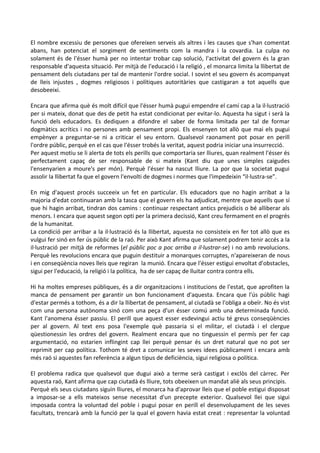 El nombre excessiu de persones que ofereixen serveis als altres i les causes que s'han comentat
abans, han potenciat el sorgiment de sentiments com la mandra i la covardia. La culpa no
solament és de l'ésser humà per no intentar trobar cap solució, l'activitat del govern és la gran
responsable d'aquesta situació. Per mitjà de l'educació i la religió , el monarca limita la llibertat de
pensament dels ciutadans per tal de mantenir l'ordre social. I sovint el seu govern és acompanyat
de lleis injustes , dogmes religiosos i polítiques autoritàries que castigaran a tot aquells que
desobeeixi.
Encara que afirma què és molt difícil que l'ésser humà pugui empendre el camí cap a la il·lustració
per si mateix, donat que des de petit ha estat condicionat per evitar-lo. Aquesta ha sigut i serà la
funció dels educadors. Es dediquen a difondre el saber de forma limitada per tal de formar
dogmàtics acrítics i no persones amb pensament propi. Els ensenyen tot allò que mai els pugui
empènyer a preguntar-se ni a criticar el seu entorn. Qualsevol raonament pot posar en perill
l'ordre públic, perquè en el cas que l'ésser trobés la veritat, aquest podria iniciar una insurrecció.
Per aquest motiu se li alerta de tots els perills que comportaria ser lliures, quan realment l'ésser és
perfectament capaç de ser responsable de si mateix (Kant diu que unes simples caigudes
l'ensenyarien a moure's per món). Perquè l'ésser ha nascut lliure. La por que la societat pugui
assolir la llibertat fa que el govern l'envolti de dogmes i normes que l'impedeixin “il·lustra-se”.
En mig d'aquest procés succeeix un fet en particular. Els educadors que no hagin arribat a la
majoria d'edat continuaran amb la tasca que el govern els ha adjudicat, mentre que aquells que sí
que hi hagin arribat, tindran dos camins : continuar respectant antics prejudicis o bé alliberar als
menors. I encara que aquest segon opti per la primera decissió, Kant creu fermament en el progrés
de la humanitat.
La condició per arribar a la il·lustració és la llibertat, aquesta no consisteix en fer tot allò que es
vulgui fer sinó en fer ús públic de la raó. Per això Kant afirma que solament podrem tenir accés a la
il·lustració per mitjà de reformes (el públic poc a poc arriba a il·lustrar-se) i no amb revolucions.
Perquè les revolucions encara que puguin destituir a monarques corruptes, n'apareixeran de nous
i en conseqüència noves lleis que regiran la munió. Encara que l'ésser estigui envoltat d'obstacles,
sigui per l'educació, la religió i la política, ha de ser capaç de lluitar contra contra ells.
Hi ha moltes empreses públiques, és a dir organitzacions i institucions de l'estat, que aprofiten la
manca de pensament per garantir un bon funcionament d'aquesta. Encara que l'ús públic hagi
d'estar permés a tothom, és a dir la llibertat de pensament, al ciutadà se l'obliga a obeïr. No és vist
com una persona autònoma sinó com una peça d'un ésser comú amb una determinada funció.
Kant l'anomena ésser passiu. El perill que aquest esser esdevingui actiu té greus conseqüències
per al govern. Al text ens posa l'exemple què passaria si el militar, el ciutadà i el clergue
qüestionessin les ordres del govern. Realment encara que no tinguessin el permís per fer cap
argumentació, no estarien inflingint cap llei perquè pensar és un dret natural que no pot ser
reprimit per cap política. Tothom té dret a comunicar les seves idees públicament i encara amb
més raó si aquestes fan referència a algun tipus de deficiència, sigui religiosa o política.
El problema radica que qualsevol que dugui això a terme serà castigat i exclòs del càrrec. Per
aquesta raó, Kant afirma que cap ciutadà és lliure, tots obeeixen un mandat aliè als seus principis.
Perquè els seus ciutadans siguin lliures, el monarca ha d'aprovar lleis que el poble estigui disposat
a imposar-se a ells mateixos sense necessitat d'un precepte exterior. Qualsevol llei que sigui
imposada contra la voluntad del poble i pugui posar en perill el desenvolupament de les seves
facultats, trencarà amb la funció per la qual el govern havia estat creat : representar la voluntad
 