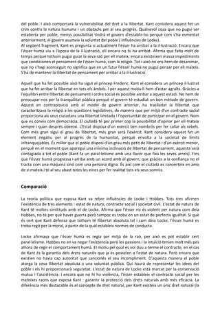 del poble. I això comportarà la vulnerabilitat del dret a la llibertat. Kant considera aquest fet un
crim contra la natura humana i un obstacle per al seu progrés. Qualsevol cosa que no pugui ser
estaberta per poble, menys possibilitat tindrà el govern d'establir-ho perquè com s'ha esmentat
anteriorment, el govern asumeix la voluntat del poble ( influències de Locke).
Al següent fragment, Kant es pregunta si actualment l'ésser ha arribat a la il·lustració. Encara que
l'ésser humà viu a l'època de la il·lustració, ell encara no hi ha arribat. Afirma que falta molt de
temps perquè tothom pugui guiar la seva raó per ell mateix, encara existeixen massa impediments
que condicionen el pensament de l'ésser humà, com la religió. Tot i això no ens hem de desanimar,
que no s'hagi aconseguit no significa que en un futur l'ésser humà no pugui pensar per ell mateix.
S'ha de mantenir la llibertat de pensament per arribar a la il·lustració.
Aquell que ha fet possible això ha sigut el príncep Frederic. Kant el considera un príncep il·lustrat
que ha fet arribar la llibertat en tots els àmbits. I per aquest motiu li hem d'estar agraïts. Gràcies a
l'equilibri entre llibertat de pensament i ordre social és possible arribar a aquest estadi. No hem de
preocupar-nos per la tranquilitat pública perquè el govern té estudiat un bon mètode de govern.
Aquest en contraposició amb el model de govern anterior, ha traslladat la llibertat que
caracteritzava la religió a les qüestions legislatives, de manera que per mitjà d'un contracte social
proporciona als seus ciutadans una llibertat limitada i l'oportunitat de participar en el govern. Nom
que es coneix com democràcia. El ciutadà té per primer cop la possibilitat d'opinar per ell mateix
sempre i quan després obeeixi. L'Estat disposa d'un exèrcit ben nombrós per fer callar als rebels.
Com més gran sigui el grau de llibertat, més gran serà l'exèrcit. Kant considera aquest fet un
element negatiu per al progrés de la humanitat, perquè envolta a la societat de límits
infranquejables. És millor que el poble disposi d'un grau més petit de llibertat i d'un exèrcit menor,
perquè en el moment que aparegui una mínima inclinació de llibertat de pensament, aquesta serà
contagiada a tot el poble (Kant fa un paral·lelisme amb una llavor que fixa les seves arrels). Fins
que l'ésser humà progressa i arriba amb un acord amb el govern, que gràcies a la confiança no el
tracta com una màquina sinó com una persona digna. És així com el ciutadà es converteix en amo
de si mateix i té al seu abast totes les eines per fer realitat tots els seus somnis.
Comparació
La teoria política que exposa Kant va rebre influències de Locke i Hobbes. Tots tres afirmen
l'existència de tres elements : estat de natura, contracte social i societat civil. L'estat de natura de
Kant té moltes similituds amb el de Locke. Afirma que l'ésser no és violent per natura com deia
Hobbes, no té per què haver guerra però tampoc es troba en un estat de perfecta igualtat. Sí què
és cert que Kant defensa que tothom té llibertat absoluta tal i com deia Locke, l'ésser humà es
troba regit per la moral, a partir de la qual estableix normes de conducta.
Locke afirmava que l'ésser humà es regia per mitjà de la raó, per això es pot establir cert
paral·lelisme. Hobbes no en va negar l'existència però les passions i la intuïció tenien molt més pes
alhora de regir el comportament humà. El motiu pel qual es vol duu a terme el contracte, en el cas
de Kant és la garantia dels drets naturals que ja es posseïen a l'estat de natura. Però encara que
existien no havia cap autoritat que sancionés el seu incompliment. D'aquesta manera el poble
atorga la seva llibertat absoluta a una voluntat pública. Qui haurà de representar les idees del
poble i els hi proporcionarà seguretat. L'estat de natura de Locke està marcat per la conservació
mutua i l'assistència. I encara que no hi ha violència, l'ésser estableix el contracte social per les
mateixes raons que exposa Kant : garantir la protecció dels drets naturals amb més eficàcia. La
diferència més destacable és el concepte de dret natural, per Kant existeix un únic dret natural (la
 