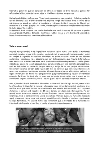 llibertat) a partir del qual en sorgeixen els altres i per Locke els drets naturals a part de fer
referència a la llibertat també parlen sobre la vida i la propietat de les persones.
D'altra banda Hobbes defensa que l'ésser humà, no presenta cap moralitat i és la inseguretat la
que els empeny a duu a terme el contracte. El poble atorga tots els seus drets al sobirà, de tal
manera que no podrà ser sotmés a cap càstig ni restricció. A més el concepte de llibertat per
Hobbes no és el mateix que per Kant i Locke, llibertat significa l'absència d'impediments i solament
té dret a posseir-la el sobirà.
En conclusió, Kant presenta una teoria dominada pels ideals il·lustrats. Al seu torn es poden
observar clares influències de Locke , mentre que Hobbes enfoca la seva teoria amb una visió de
l'ésser humà molt negativa en comparació amb Kant.
Valoració personal
Després de llegir el text, m'he sorprés com ha canviat l'ésser humà. D'una banda la humanitat
comet els mateixos errors, té les mateixes inquietuds i els problemes són força semblats. I tenint
en compte el significat d'il·lustració, clarament no estem il·lustrats. Vivim en una societat
conformista i egoïsta que no es qüestiona gran part de les preguntes que s'hauria de formular. A
més, amb la crisi econòmica es tenen altres preocupacions i som menys empàtics. Sabem que els
mètodes de govern no són els adequats i que per això molta gent està patint les conseqüències.
Però és molt millor no pensar-hi, perquè mentre jo estigui bé no tinc perquè involucrar-me.
Necessitem un canvi, per sort cada vegada són més les persones que pensen i participen en la
recerca de solucions a problemes mundials. Els drets humans no són el fonament pel qual es
regeix el món, sinó els diners. Tot i perquè deixem que persones sense cap tipus de credibilitat el
governin. Tal i com diu Kant, ells no volen que tu pensis perquè saben que la massa es pot
convertir en un perill. Si la massa penses i fes allò que ha der fer les coses anírien molt diferent.
Però el problema és que no sabem si arribarem a la il·lustració. Per que sigui possible, l'ésser humà
ha d'abandonar la covardia i la mandra i a la vegada ha de cercar. La humanitat pateix una gran
malaltia, tot i que vivim en l'era del coneixement, ens avorrim amb qualsevol cosa. Disposem
d'internet, el portem amb nosaltres les 24 hores del dia, però tot i això estem avorrits. Pot ser
perquè estem acostumats a veure tot tipus de fenòmens i estem esperant que alguna cosa ens
sorprengui. Però el coneixement no vindrà a nosaltres, l'hem de buscar. La humanitat necessita
seguir prosperant, i encara que us transmeti una visió negativa, l'evolució que hem experimentat
ha sigut formidable. Per aquest motiu crec fermament que la bombeta de la humanitat ho
il·luminarà tot algun dia, jo com Kant hi confio, la humanitat no pot apagar-se !
 