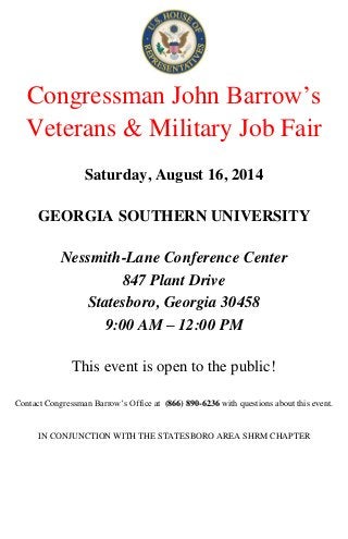 Congressman John Barrow’s
Veterans & Military Job Fair
Saturday, August 16, 2014
GEORGIA SOUTHERN UNIVERSITY
Nessmith-Lane Conference Center
847 Plant Drive
Statesboro, Georgia 30458
9:00 AM – 12:00 PM
This event is open to the public!
Contact Congressman Barrow’s Office at (866) 890-6236 with questions about this event.
IN CONJUNCTION WITH THE STATESBORO AREA SHRM CHAPTER
 